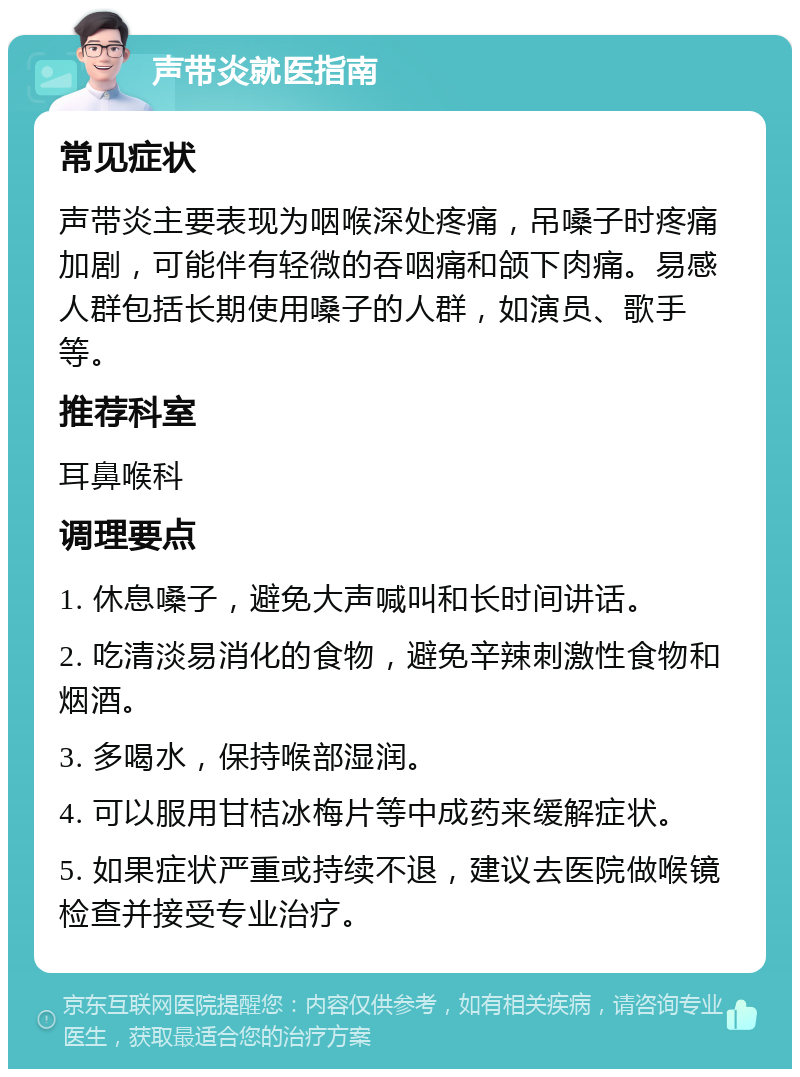 声带炎就医指南 常见症状 声带炎主要表现为咽喉深处疼痛，吊嗓子时疼痛加剧，可能伴有轻微的吞咽痛和颌下肉痛。易感人群包括长期使用嗓子的人群，如演员、歌手等。 推荐科室 耳鼻喉科 调理要点 1. 休息嗓子，避免大声喊叫和长时间讲话。 2. 吃清淡易消化的食物，避免辛辣刺激性食物和烟酒。 3. 多喝水，保持喉部湿润。 4. 可以服用甘桔冰梅片等中成药来缓解症状。 5. 如果症状严重或持续不退，建议去医院做喉镜检查并接受专业治疗。