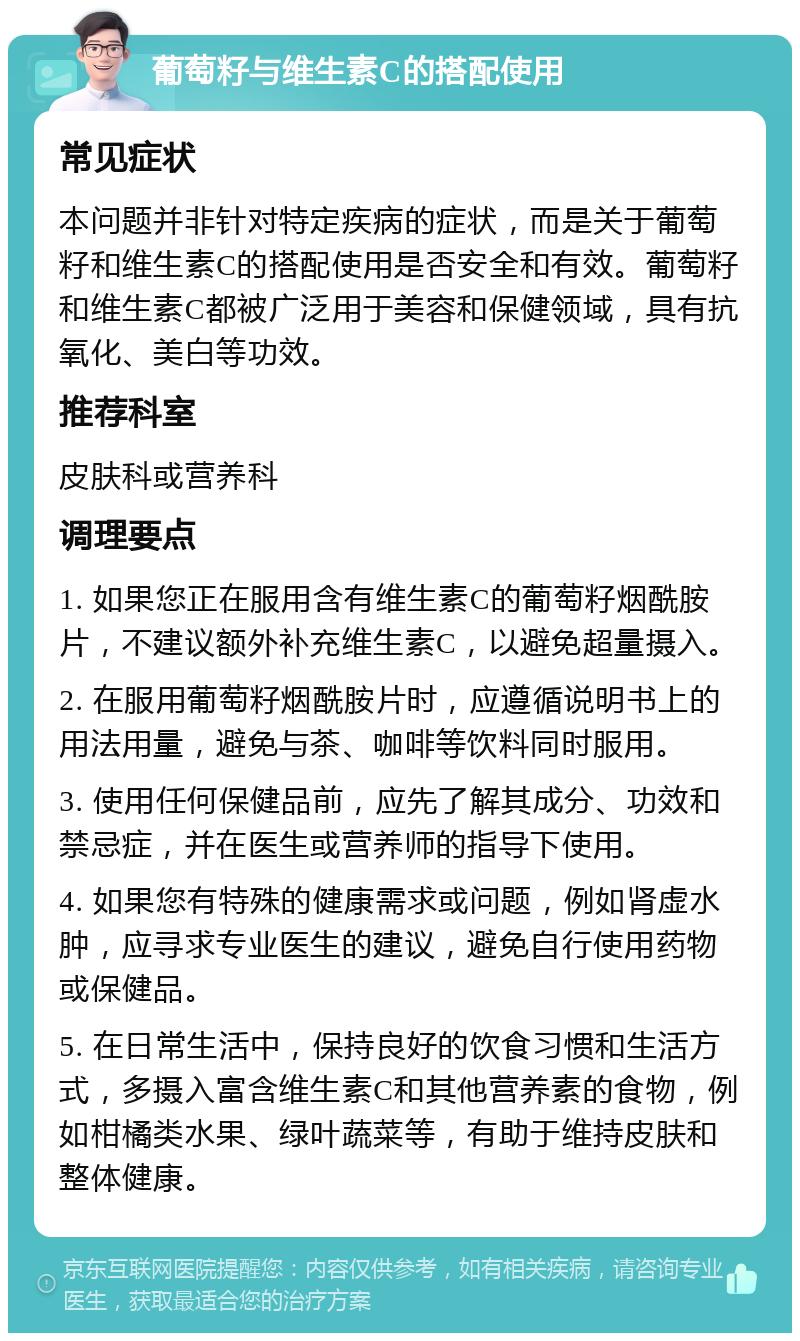 葡萄籽与维生素C的搭配使用 常见症状 本问题并非针对特定疾病的症状，而是关于葡萄籽和维生素C的搭配使用是否安全和有效。葡萄籽和维生素C都被广泛用于美容和保健领域，具有抗氧化、美白等功效。 推荐科室 皮肤科或营养科 调理要点 1. 如果您正在服用含有维生素C的葡萄籽烟酰胺片，不建议额外补充维生素C，以避免超量摄入。 2. 在服用葡萄籽烟酰胺片时，应遵循说明书上的用法用量，避免与茶、咖啡等饮料同时服用。 3. 使用任何保健品前，应先了解其成分、功效和禁忌症，并在医生或营养师的指导下使用。 4. 如果您有特殊的健康需求或问题，例如肾虚水肿，应寻求专业医生的建议，避免自行使用药物或保健品。 5. 在日常生活中，保持良好的饮食习惯和生活方式，多摄入富含维生素C和其他营养素的食物，例如柑橘类水果、绿叶蔬菜等，有助于维持皮肤和整体健康。