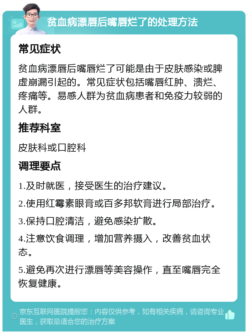 贫血病漂唇后嘴唇烂了的处理方法 常见症状 贫血病漂唇后嘴唇烂了可能是由于皮肤感染或脾虚崩漏引起的。常见症状包括嘴唇红肿、溃烂、疼痛等。易感人群为贫血病患者和免疫力较弱的人群。 推荐科室 皮肤科或口腔科 调理要点 1.及时就医，接受医生的治疗建议。 2.使用红霉素眼膏或百多邦软膏进行局部治疗。 3.保持口腔清洁，避免感染扩散。 4.注意饮食调理，增加营养摄入，改善贫血状态。 5.避免再次进行漂唇等美容操作，直至嘴唇完全恢复健康。