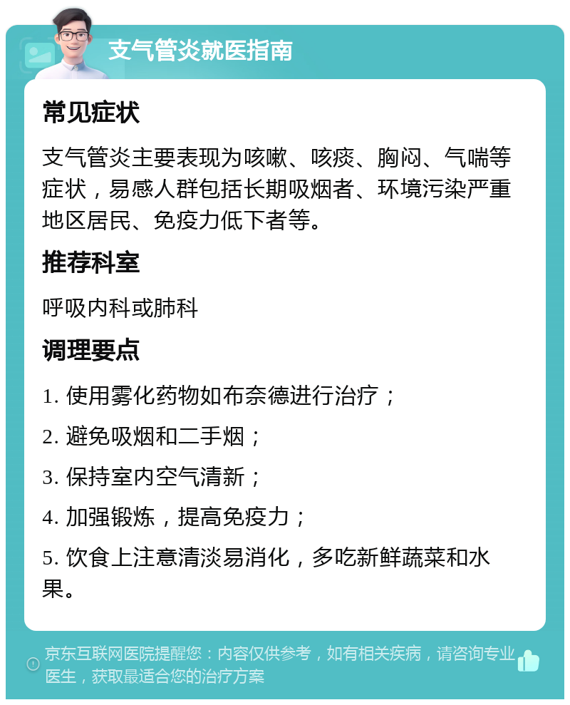 支气管炎就医指南 常见症状 支气管炎主要表现为咳嗽、咳痰、胸闷、气喘等症状，易感人群包括长期吸烟者、环境污染严重地区居民、免疫力低下者等。 推荐科室 呼吸内科或肺科 调理要点 1. 使用雾化药物如布奈德进行治疗； 2. 避免吸烟和二手烟； 3. 保持室内空气清新； 4. 加强锻炼，提高免疫力； 5. 饮食上注意清淡易消化，多吃新鲜蔬菜和水果。