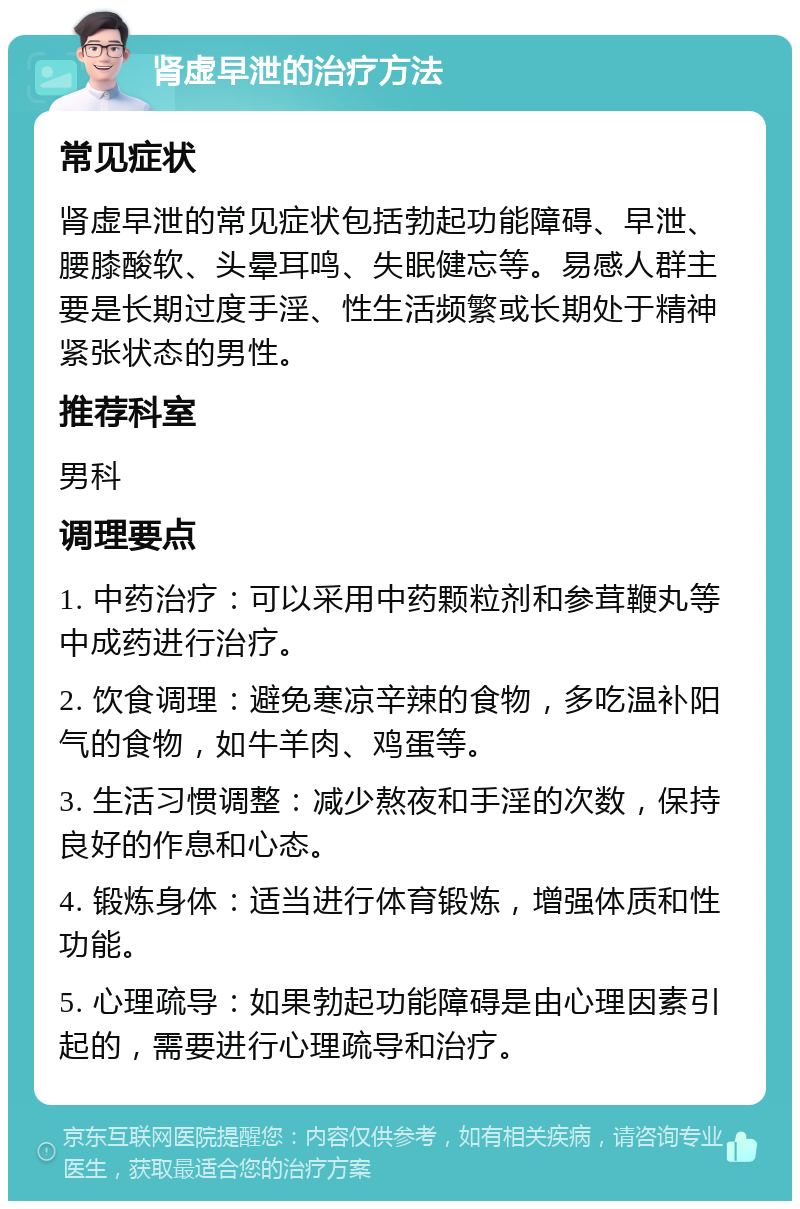 肾虚早泄的治疗方法 常见症状 肾虚早泄的常见症状包括勃起功能障碍、早泄、腰膝酸软、头晕耳鸣、失眠健忘等。易感人群主要是长期过度手淫、性生活频繁或长期处于精神紧张状态的男性。 推荐科室 男科 调理要点 1. 中药治疗：可以采用中药颗粒剂和参茸鞭丸等中成药进行治疗。 2. 饮食调理：避免寒凉辛辣的食物，多吃温补阳气的食物，如牛羊肉、鸡蛋等。 3. 生活习惯调整：减少熬夜和手淫的次数，保持良好的作息和心态。 4. 锻炼身体：适当进行体育锻炼，增强体质和性功能。 5. 心理疏导：如果勃起功能障碍是由心理因素引起的，需要进行心理疏导和治疗。