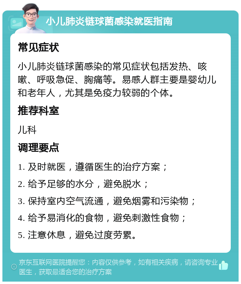 小儿肺炎链球菌感染就医指南 常见症状 小儿肺炎链球菌感染的常见症状包括发热、咳嗽、呼吸急促、胸痛等。易感人群主要是婴幼儿和老年人，尤其是免疫力较弱的个体。 推荐科室 儿科 调理要点 1. 及时就医，遵循医生的治疗方案； 2. 给予足够的水分，避免脱水； 3. 保持室内空气流通，避免烟雾和污染物； 4. 给予易消化的食物，避免刺激性食物； 5. 注意休息，避免过度劳累。