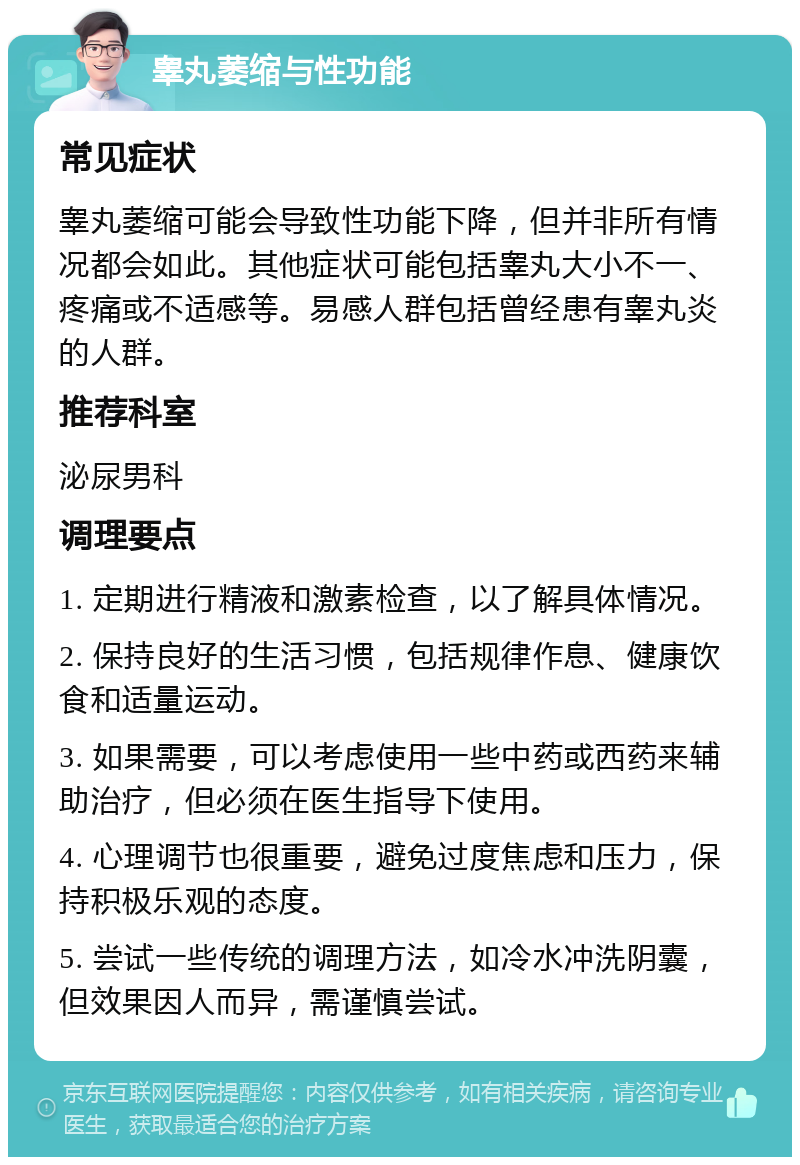 睾丸萎缩与性功能 常见症状 睾丸萎缩可能会导致性功能下降，但并非所有情况都会如此。其他症状可能包括睾丸大小不一、疼痛或不适感等。易感人群包括曾经患有睾丸炎的人群。 推荐科室 泌尿男科 调理要点 1. 定期进行精液和激素检查，以了解具体情况。 2. 保持良好的生活习惯，包括规律作息、健康饮食和适量运动。 3. 如果需要，可以考虑使用一些中药或西药来辅助治疗，但必须在医生指导下使用。 4. 心理调节也很重要，避免过度焦虑和压力，保持积极乐观的态度。 5. 尝试一些传统的调理方法，如冷水冲洗阴囊，但效果因人而异，需谨慎尝试。