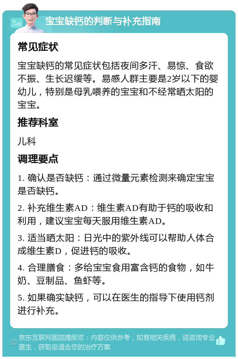 宝宝缺钙的判断与补充指南 常见症状 宝宝缺钙的常见症状包括夜间多汗、易惊、食欲不振、生长迟缓等。易感人群主要是2岁以下的婴幼儿，特别是母乳喂养的宝宝和不经常晒太阳的宝宝。 推荐科室 儿科 调理要点 1. 确认是否缺钙：通过微量元素检测来确定宝宝是否缺钙。 2. 补充维生素AD：维生素AD有助于钙的吸收和利用，建议宝宝每天服用维生素AD。 3. 适当晒太阳：日光中的紫外线可以帮助人体合成维生素D，促进钙的吸收。 4. 合理膳食：多给宝宝食用富含钙的食物，如牛奶、豆制品、鱼虾等。 5. 如果确实缺钙，可以在医生的指导下使用钙剂进行补充。