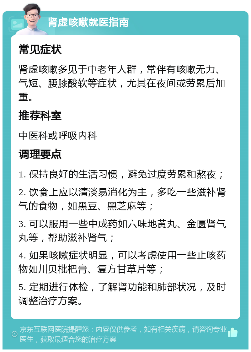 肾虚咳嗽就医指南 常见症状 肾虚咳嗽多见于中老年人群，常伴有咳嗽无力、气短、腰膝酸软等症状，尤其在夜间或劳累后加重。 推荐科室 中医科或呼吸内科 调理要点 1. 保持良好的生活习惯，避免过度劳累和熬夜； 2. 饮食上应以清淡易消化为主，多吃一些滋补肾气的食物，如黑豆、黑芝麻等； 3. 可以服用一些中成药如六味地黄丸、金匮肾气丸等，帮助滋补肾气； 4. 如果咳嗽症状明显，可以考虑使用一些止咳药物如川贝枇杷膏、复方甘草片等； 5. 定期进行体检，了解肾功能和肺部状况，及时调整治疗方案。