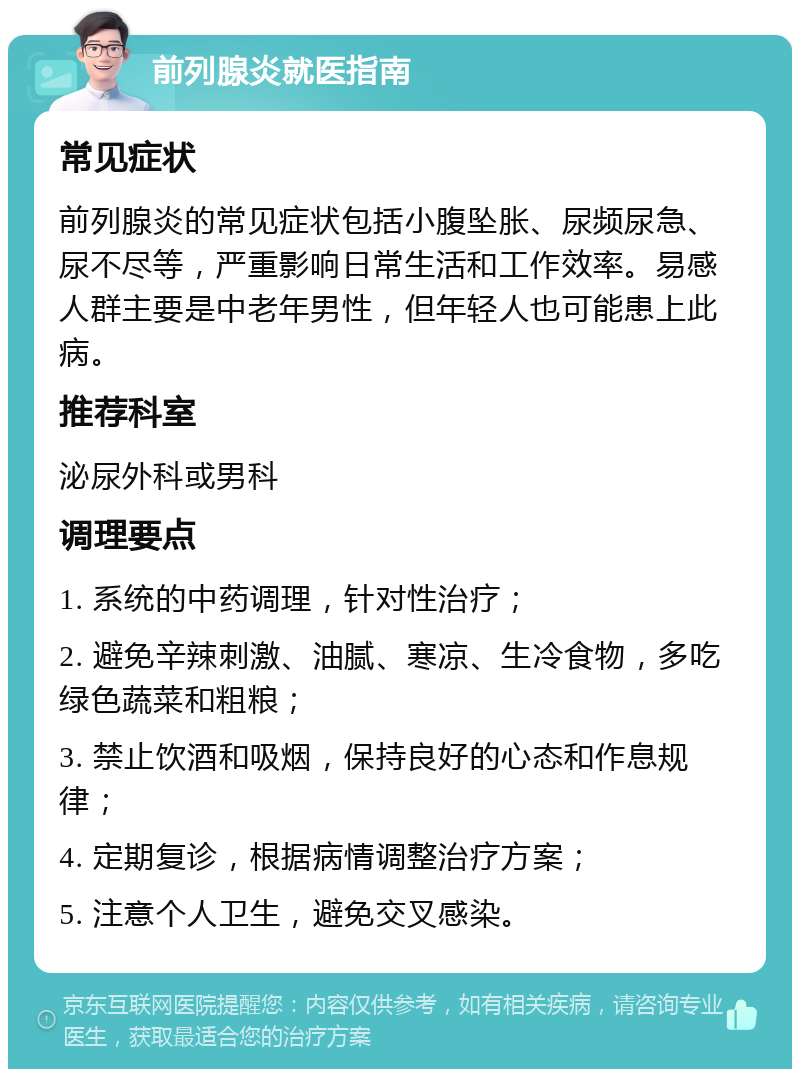 前列腺炎就医指南 常见症状 前列腺炎的常见症状包括小腹坠胀、尿频尿急、尿不尽等，严重影响日常生活和工作效率。易感人群主要是中老年男性，但年轻人也可能患上此病。 推荐科室 泌尿外科或男科 调理要点 1. 系统的中药调理，针对性治疗； 2. 避免辛辣刺激、油腻、寒凉、生冷食物，多吃绿色蔬菜和粗粮； 3. 禁止饮酒和吸烟，保持良好的心态和作息规律； 4. 定期复诊，根据病情调整治疗方案； 5. 注意个人卫生，避免交叉感染。