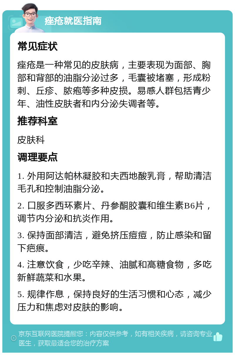 痤疮就医指南 常见症状 痤疮是一种常见的皮肤病，主要表现为面部、胸部和背部的油脂分泌过多，毛囊被堵塞，形成粉刺、丘疹、脓疱等多种皮损。易感人群包括青少年、油性皮肤者和内分泌失调者等。 推荐科室 皮肤科 调理要点 1. 外用阿达帕林凝胶和夫西地酸乳膏，帮助清洁毛孔和控制油脂分泌。 2. 口服多西环素片、丹参酮胶囊和维生素B6片，调节内分泌和抗炎作用。 3. 保持面部清洁，避免挤压痘痘，防止感染和留下疤痕。 4. 注意饮食，少吃辛辣、油腻和高糖食物，多吃新鲜蔬菜和水果。 5. 规律作息，保持良好的生活习惯和心态，减少压力和焦虑对皮肤的影响。