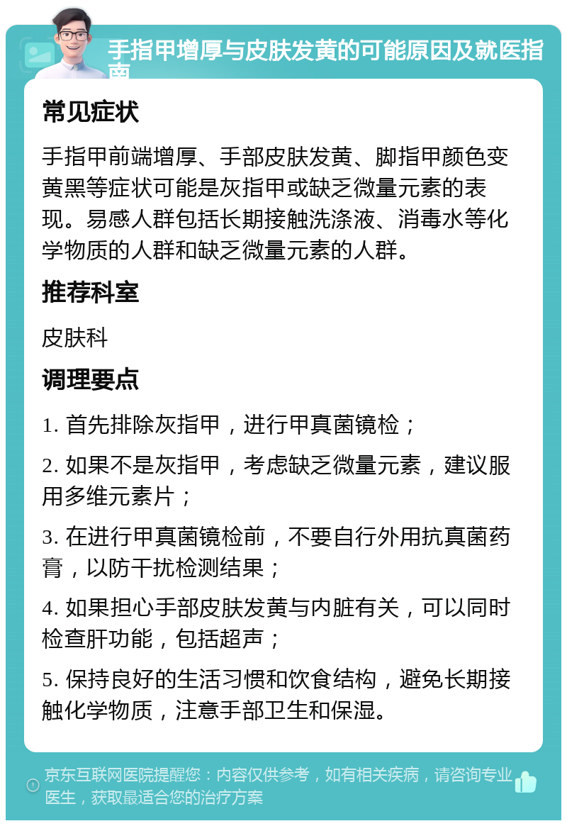 手指甲增厚与皮肤发黄的可能原因及就医指南 常见症状 手指甲前端增厚、手部皮肤发黄、脚指甲颜色变黄黑等症状可能是灰指甲或缺乏微量元素的表现。易感人群包括长期接触洗涤液、消毒水等化学物质的人群和缺乏微量元素的人群。 推荐科室 皮肤科 调理要点 1. 首先排除灰指甲，进行甲真菌镜检； 2. 如果不是灰指甲，考虑缺乏微量元素，建议服用多维元素片； 3. 在进行甲真菌镜检前，不要自行外用抗真菌药膏，以防干扰检测结果； 4. 如果担心手部皮肤发黄与内脏有关，可以同时检查肝功能，包括超声； 5. 保持良好的生活习惯和饮食结构，避免长期接触化学物质，注意手部卫生和保湿。