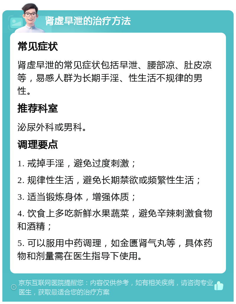 肾虚早泄的治疗方法 常见症状 肾虚早泄的常见症状包括早泄、腰部凉、肚皮凉等，易感人群为长期手淫、性生活不规律的男性。 推荐科室 泌尿外科或男科。 调理要点 1. 戒掉手淫，避免过度刺激； 2. 规律性生活，避免长期禁欲或频繁性生活； 3. 适当锻炼身体，增强体质； 4. 饮食上多吃新鲜水果蔬菜，避免辛辣刺激食物和酒精； 5. 可以服用中药调理，如金匮肾气丸等，具体药物和剂量需在医生指导下使用。