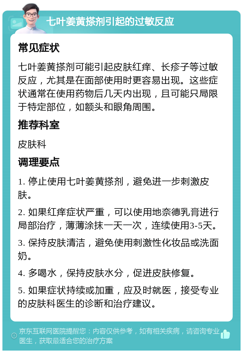 七叶姜黄搽剂引起的过敏反应 常见症状 七叶姜黄搽剂可能引起皮肤红痒、长疹子等过敏反应，尤其是在面部使用时更容易出现。这些症状通常在使用药物后几天内出现，且可能只局限于特定部位，如额头和眼角周围。 推荐科室 皮肤科 调理要点 1. 停止使用七叶姜黄搽剂，避免进一步刺激皮肤。 2. 如果红痒症状严重，可以使用地奈德乳膏进行局部治疗，薄薄涂抹一天一次，连续使用3-5天。 3. 保持皮肤清洁，避免使用刺激性化妆品或洗面奶。 4. 多喝水，保持皮肤水分，促进皮肤修复。 5. 如果症状持续或加重，应及时就医，接受专业的皮肤科医生的诊断和治疗建议。