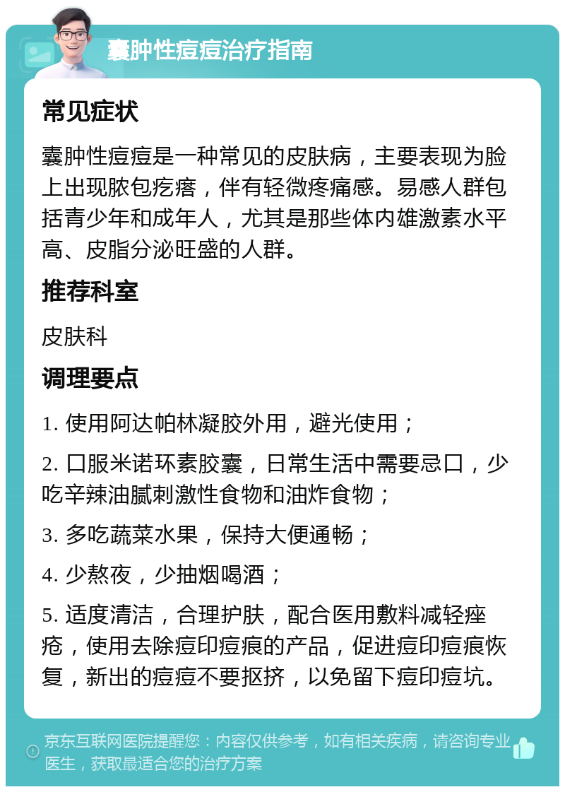 囊肿性痘痘治疗指南 常见症状 囊肿性痘痘是一种常见的皮肤病，主要表现为脸上出现脓包疙瘩，伴有轻微疼痛感。易感人群包括青少年和成年人，尤其是那些体内雄激素水平高、皮脂分泌旺盛的人群。 推荐科室 皮肤科 调理要点 1. 使用阿达帕林凝胶外用，避光使用； 2. 口服米诺环素胶囊，日常生活中需要忌口，少吃辛辣油腻刺激性食物和油炸食物； 3. 多吃蔬菜水果，保持大便通畅； 4. 少熬夜，少抽烟喝酒； 5. 适度清洁，合理护肤，配合医用敷料减轻痤疮，使用去除痘印痘痕的产品，促进痘印痘痕恢复，新出的痘痘不要抠挤，以免留下痘印痘坑。