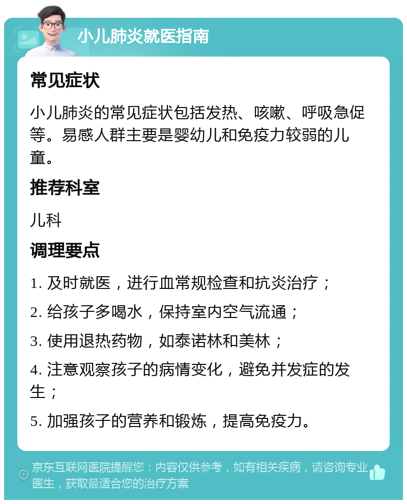 小儿肺炎就医指南 常见症状 小儿肺炎的常见症状包括发热、咳嗽、呼吸急促等。易感人群主要是婴幼儿和免疫力较弱的儿童。 推荐科室 儿科 调理要点 1. 及时就医，进行血常规检查和抗炎治疗； 2. 给孩子多喝水，保持室内空气流通； 3. 使用退热药物，如泰诺林和美林； 4. 注意观察孩子的病情变化，避免并发症的发生； 5. 加强孩子的营养和锻炼，提高免疫力。