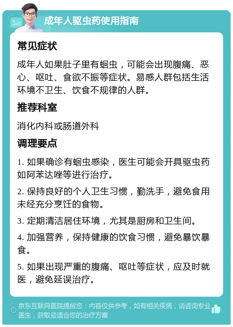 成年人驱虫药使用指南 常见症状 成年人如果肚子里有蛔虫，可能会出现腹痛、恶心、呕吐、食欲不振等症状。易感人群包括生活环境不卫生、饮食不规律的人群。 推荐科室 消化内科或肠道外科 调理要点 1. 如果确诊有蛔虫感染，医生可能会开具驱虫药如阿苯达唑等进行治疗。 2. 保持良好的个人卫生习惯，勤洗手，避免食用未经充分烹饪的食物。 3. 定期清洁居住环境，尤其是厨房和卫生间。 4. 加强营养，保持健康的饮食习惯，避免暴饮暴食。 5. 如果出现严重的腹痛、呕吐等症状，应及时就医，避免延误治疗。