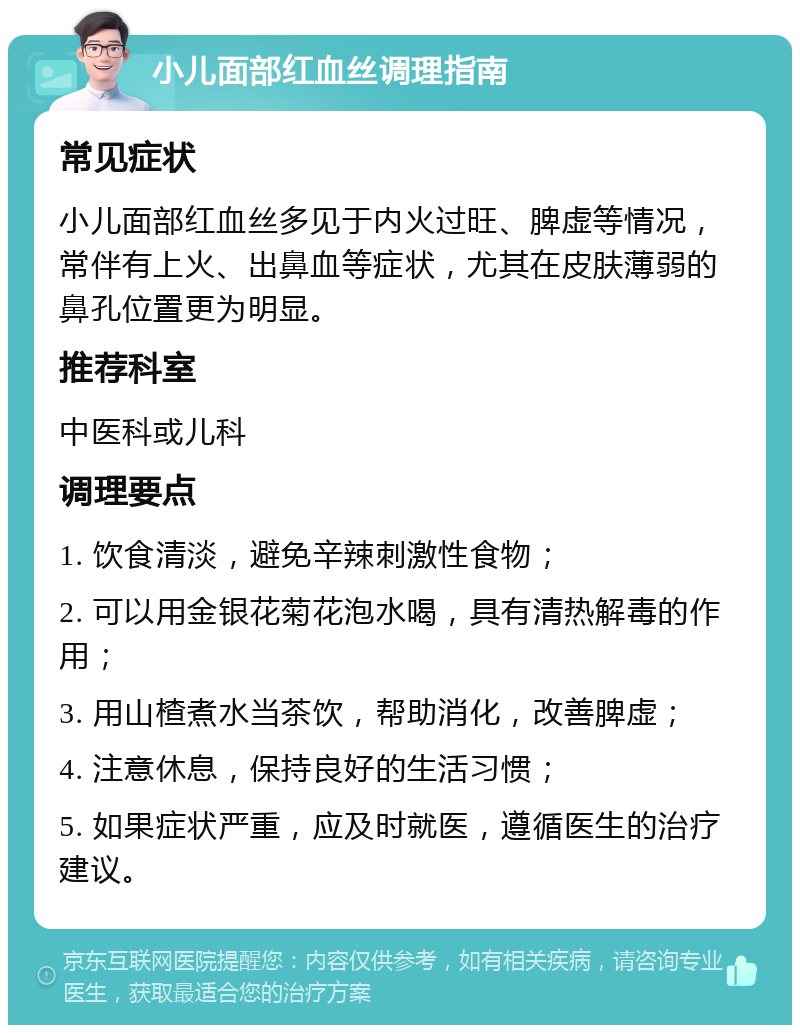 小儿面部红血丝调理指南 常见症状 小儿面部红血丝多见于内火过旺、脾虚等情况，常伴有上火、出鼻血等症状，尤其在皮肤薄弱的鼻孔位置更为明显。 推荐科室 中医科或儿科 调理要点 1. 饮食清淡，避免辛辣刺激性食物； 2. 可以用金银花菊花泡水喝，具有清热解毒的作用； 3. 用山楂煮水当茶饮，帮助消化，改善脾虚； 4. 注意休息，保持良好的生活习惯； 5. 如果症状严重，应及时就医，遵循医生的治疗建议。