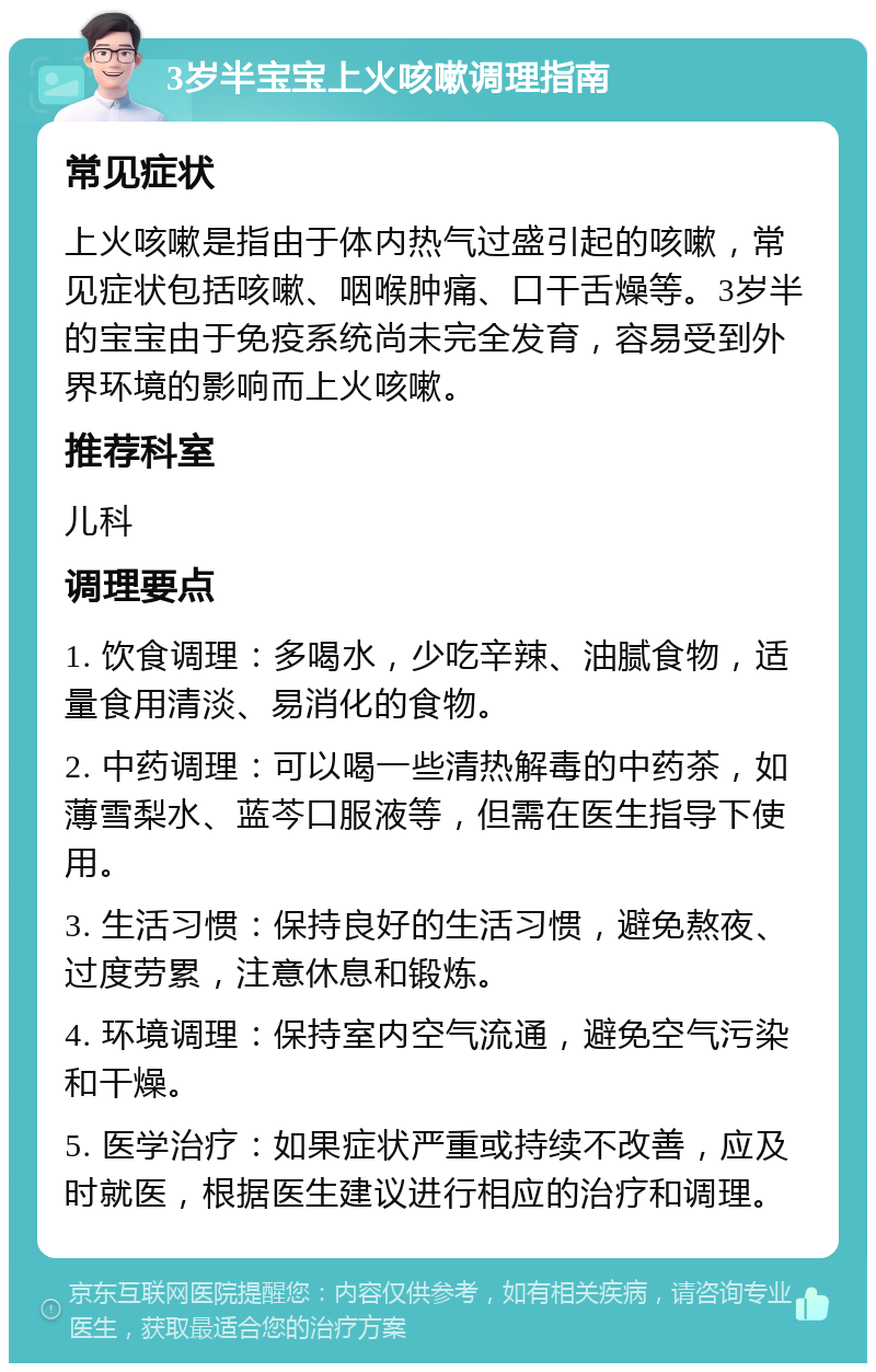 3岁半宝宝上火咳嗽调理指南 常见症状 上火咳嗽是指由于体内热气过盛引起的咳嗽，常见症状包括咳嗽、咽喉肿痛、口干舌燥等。3岁半的宝宝由于免疫系统尚未完全发育，容易受到外界环境的影响而上火咳嗽。 推荐科室 儿科 调理要点 1. 饮食调理：多喝水，少吃辛辣、油腻食物，适量食用清淡、易消化的食物。 2. 中药调理：可以喝一些清热解毒的中药茶，如薄雪梨水、蓝芩口服液等，但需在医生指导下使用。 3. 生活习惯：保持良好的生活习惯，避免熬夜、过度劳累，注意休息和锻炼。 4. 环境调理：保持室内空气流通，避免空气污染和干燥。 5. 医学治疗：如果症状严重或持续不改善，应及时就医，根据医生建议进行相应的治疗和调理。