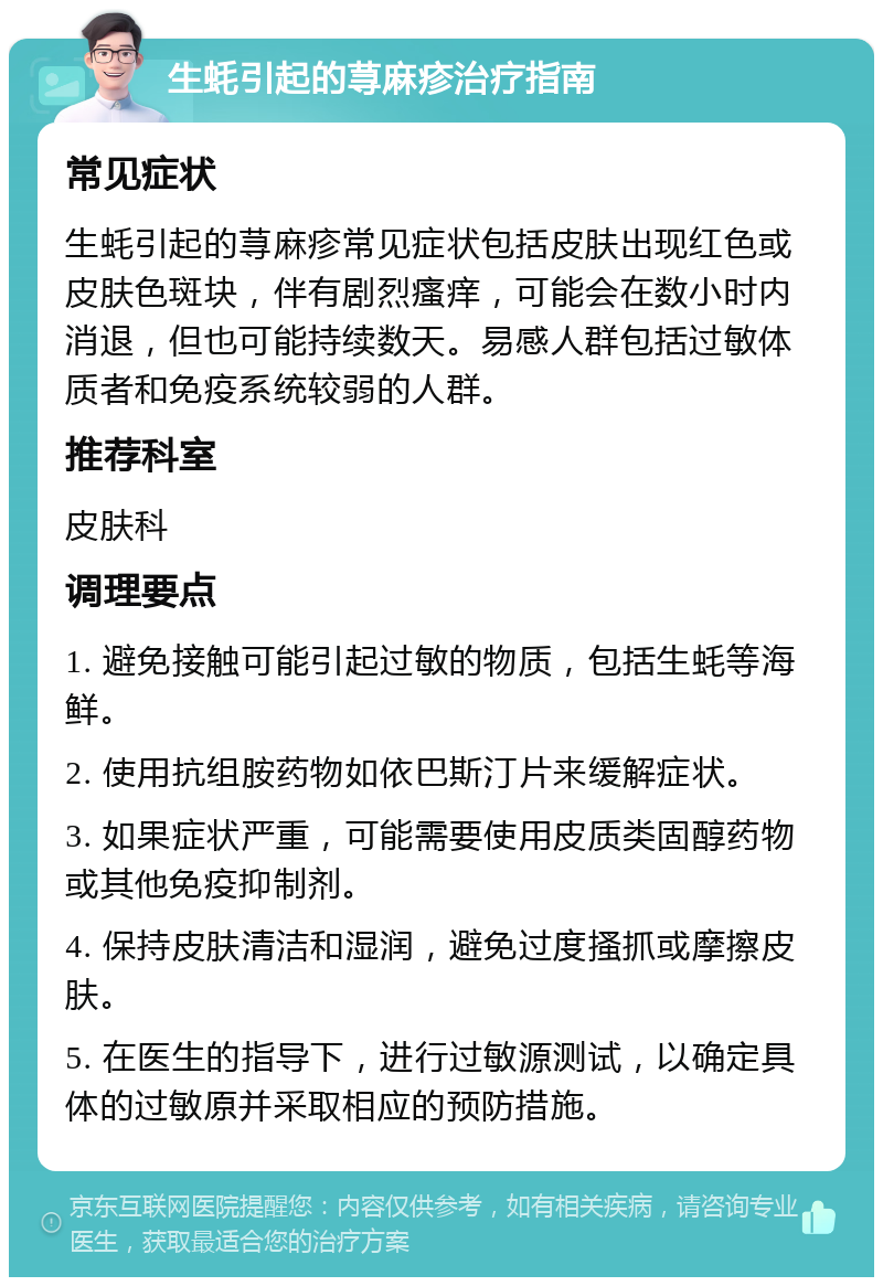 生蚝引起的荨麻疹治疗指南 常见症状 生蚝引起的荨麻疹常见症状包括皮肤出现红色或皮肤色斑块，伴有剧烈瘙痒，可能会在数小时内消退，但也可能持续数天。易感人群包括过敏体质者和免疫系统较弱的人群。 推荐科室 皮肤科 调理要点 1. 避免接触可能引起过敏的物质，包括生蚝等海鲜。 2. 使用抗组胺药物如依巴斯汀片来缓解症状。 3. 如果症状严重，可能需要使用皮质类固醇药物或其他免疫抑制剂。 4. 保持皮肤清洁和湿润，避免过度搔抓或摩擦皮肤。 5. 在医生的指导下，进行过敏源测试，以确定具体的过敏原并采取相应的预防措施。