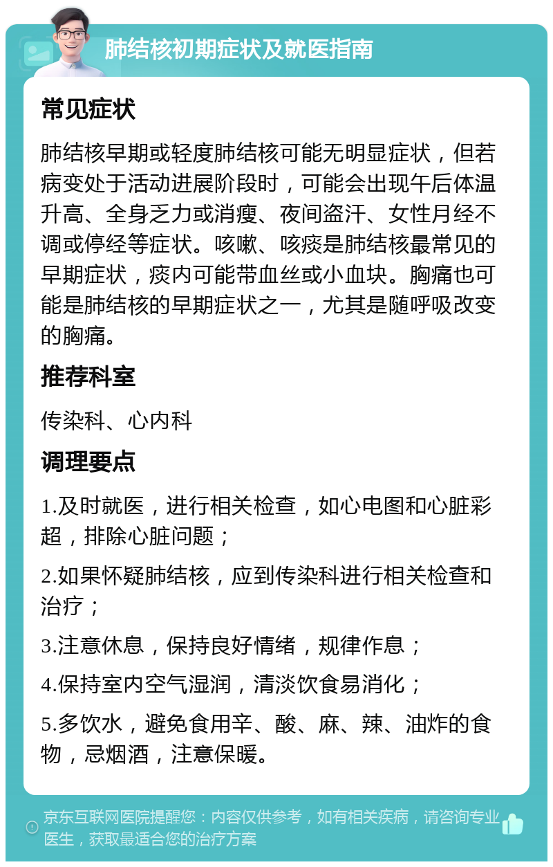 肺结核初期症状及就医指南 常见症状 肺结核早期或轻度肺结核可能无明显症状，但若病变处于活动进展阶段时，可能会出现午后体温升高、全身乏力或消瘦、夜间盗汗、女性月经不调或停经等症状。咳嗽、咳痰是肺结核最常见的早期症状，痰内可能带血丝或小血块。胸痛也可能是肺结核的早期症状之一，尤其是随呼吸改变的胸痛。 推荐科室 传染科、心内科 调理要点 1.及时就医，进行相关检查，如心电图和心脏彩超，排除心脏问题； 2.如果怀疑肺结核，应到传染科进行相关检查和治疗； 3.注意休息，保持良好情绪，规律作息； 4.保持室内空气湿润，清淡饮食易消化； 5.多饮水，避免食用辛、酸、麻、辣、油炸的食物，忌烟酒，注意保暖。