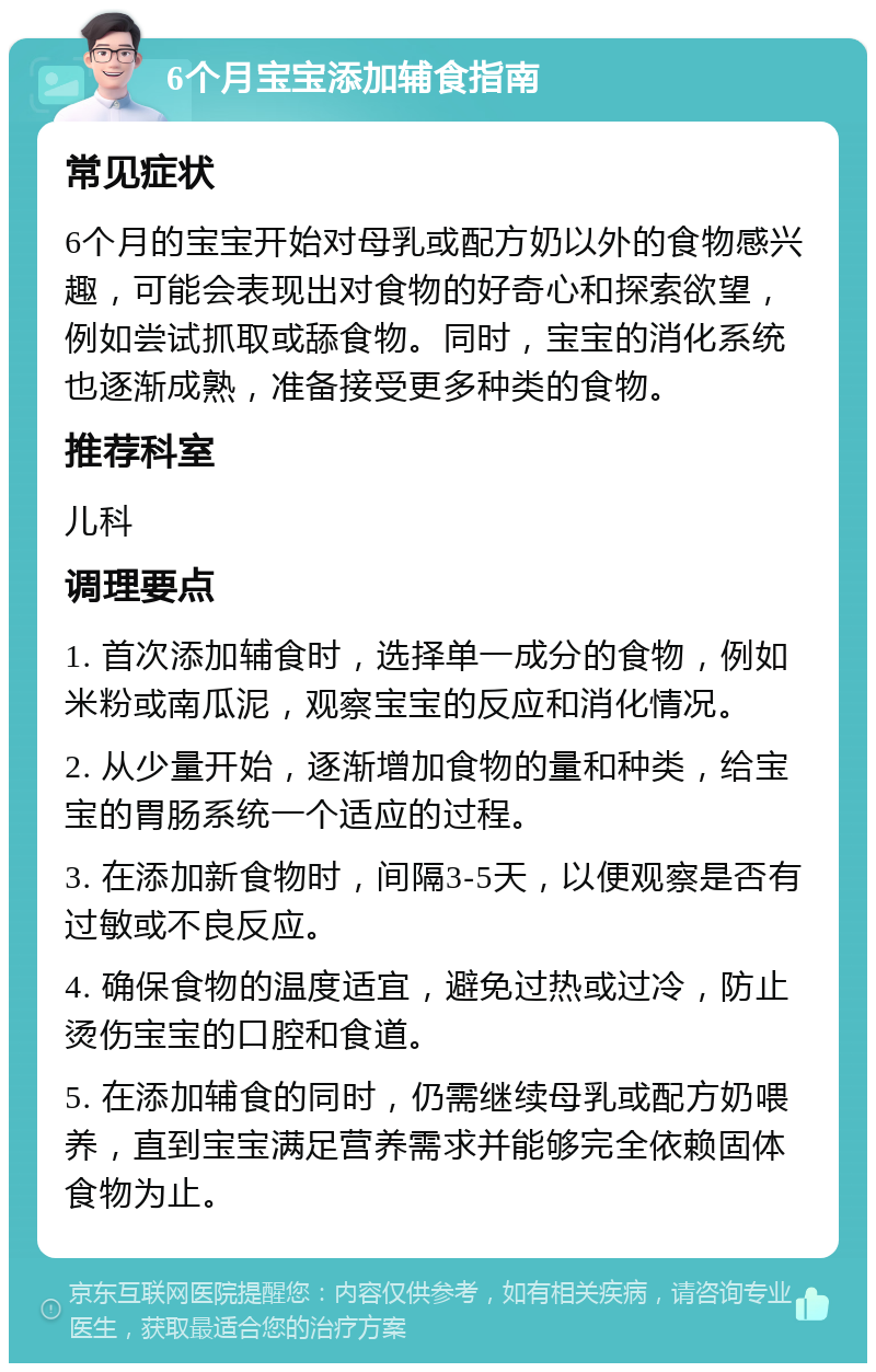 6个月宝宝添加辅食指南 常见症状 6个月的宝宝开始对母乳或配方奶以外的食物感兴趣，可能会表现出对食物的好奇心和探索欲望，例如尝试抓取或舔食物。同时，宝宝的消化系统也逐渐成熟，准备接受更多种类的食物。 推荐科室 儿科 调理要点 1. 首次添加辅食时，选择单一成分的食物，例如米粉或南瓜泥，观察宝宝的反应和消化情况。 2. 从少量开始，逐渐增加食物的量和种类，给宝宝的胃肠系统一个适应的过程。 3. 在添加新食物时，间隔3-5天，以便观察是否有过敏或不良反应。 4. 确保食物的温度适宜，避免过热或过冷，防止烫伤宝宝的口腔和食道。 5. 在添加辅食的同时，仍需继续母乳或配方奶喂养，直到宝宝满足营养需求并能够完全依赖固体食物为止。