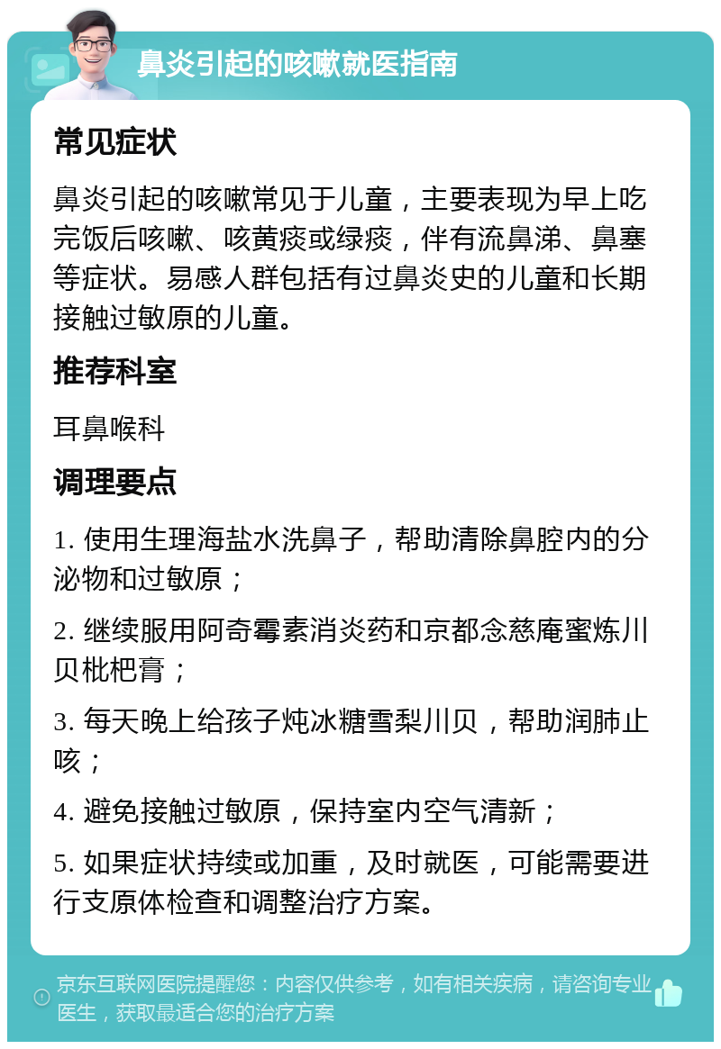 鼻炎引起的咳嗽就医指南 常见症状 鼻炎引起的咳嗽常见于儿童，主要表现为早上吃完饭后咳嗽、咳黄痰或绿痰，伴有流鼻涕、鼻塞等症状。易感人群包括有过鼻炎史的儿童和长期接触过敏原的儿童。 推荐科室 耳鼻喉科 调理要点 1. 使用生理海盐水洗鼻子，帮助清除鼻腔内的分泌物和过敏原； 2. 继续服用阿奇霉素消炎药和京都念慈庵蜜炼川贝枇杷膏； 3. 每天晚上给孩子炖冰糖雪梨川贝，帮助润肺止咳； 4. 避免接触过敏原，保持室内空气清新； 5. 如果症状持续或加重，及时就医，可能需要进行支原体检查和调整治疗方案。