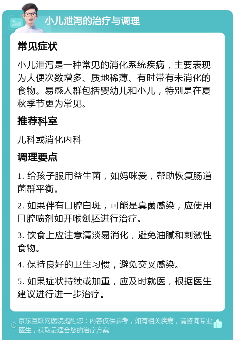 小儿泄泻的治疗与调理 常见症状 小儿泄泻是一种常见的消化系统疾病，主要表现为大便次数增多、质地稀薄、有时带有未消化的食物。易感人群包括婴幼儿和小儿，特别是在夏秋季节更为常见。 推荐科室 儿科或消化内科 调理要点 1. 给孩子服用益生菌，如妈咪爱，帮助恢复肠道菌群平衡。 2. 如果伴有口腔白斑，可能是真菌感染，应使用口腔喷剂如开喉剑胚进行治疗。 3. 饮食上应注意清淡易消化，避免油腻和刺激性食物。 4. 保持良好的卫生习惯，避免交叉感染。 5. 如果症状持续或加重，应及时就医，根据医生建议进行进一步治疗。