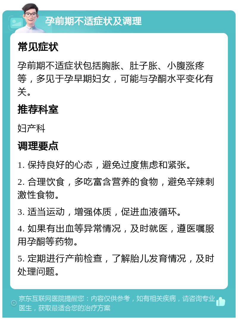 孕前期不适症状及调理 常见症状 孕前期不适症状包括胸胀、肚子胀、小腹涨疼等，多见于孕早期妇女，可能与孕酮水平变化有关。 推荐科室 妇产科 调理要点 1. 保持良好的心态，避免过度焦虑和紧张。 2. 合理饮食，多吃富含营养的食物，避免辛辣刺激性食物。 3. 适当运动，增强体质，促进血液循环。 4. 如果有出血等异常情况，及时就医，遵医嘱服用孕酮等药物。 5. 定期进行产前检查，了解胎儿发育情况，及时处理问题。