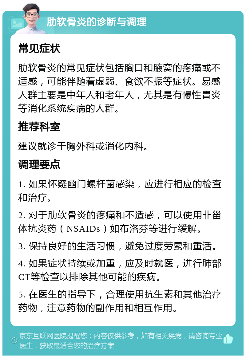 肋软骨炎的诊断与调理 常见症状 肋软骨炎的常见症状包括胸口和腋窝的疼痛或不适感，可能伴随着虚弱、食欲不振等症状。易感人群主要是中年人和老年人，尤其是有慢性胃炎等消化系统疾病的人群。 推荐科室 建议就诊于胸外科或消化内科。 调理要点 1. 如果怀疑幽门螺杆菌感染，应进行相应的检查和治疗。 2. 对于肋软骨炎的疼痛和不适感，可以使用非甾体抗炎药（NSAIDs）如布洛芬等进行缓解。 3. 保持良好的生活习惯，避免过度劳累和重活。 4. 如果症状持续或加重，应及时就医，进行肺部CT等检查以排除其他可能的疾病。 5. 在医生的指导下，合理使用抗生素和其他治疗药物，注意药物的副作用和相互作用。