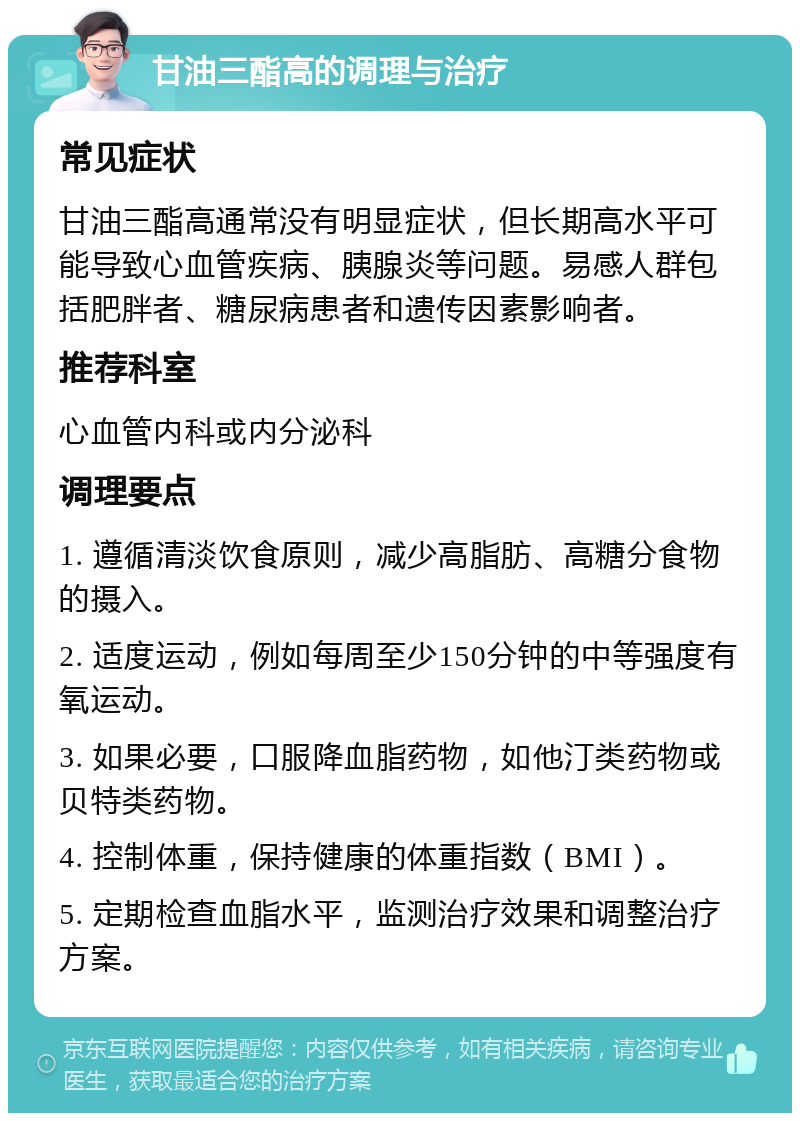 甘油三酯高的调理与治疗 常见症状 甘油三酯高通常没有明显症状，但长期高水平可能导致心血管疾病、胰腺炎等问题。易感人群包括肥胖者、糖尿病患者和遗传因素影响者。 推荐科室 心血管内科或内分泌科 调理要点 1. 遵循清淡饮食原则，减少高脂肪、高糖分食物的摄入。 2. 适度运动，例如每周至少150分钟的中等强度有氧运动。 3. 如果必要，口服降血脂药物，如他汀类药物或贝特类药物。 4. 控制体重，保持健康的体重指数（BMI）。 5. 定期检查血脂水平，监测治疗效果和调整治疗方案。