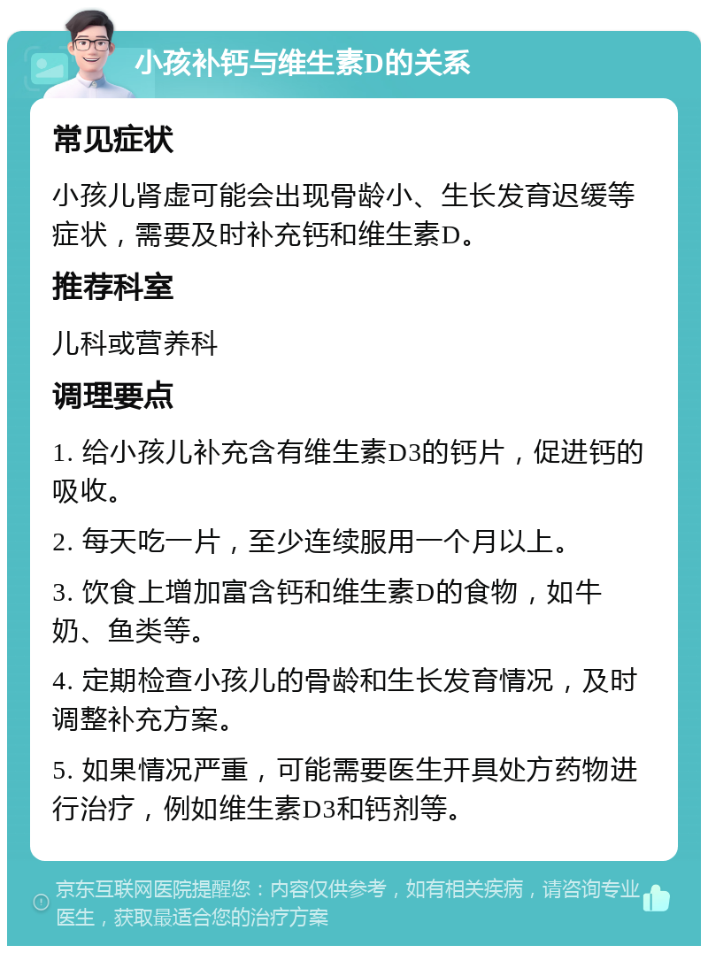 小孩补钙与维生素D的关系 常见症状 小孩儿肾虚可能会出现骨龄小、生长发育迟缓等症状，需要及时补充钙和维生素D。 推荐科室 儿科或营养科 调理要点 1. 给小孩儿补充含有维生素D3的钙片，促进钙的吸收。 2. 每天吃一片，至少连续服用一个月以上。 3. 饮食上增加富含钙和维生素D的食物，如牛奶、鱼类等。 4. 定期检查小孩儿的骨龄和生长发育情况，及时调整补充方案。 5. 如果情况严重，可能需要医生开具处方药物进行治疗，例如维生素D3和钙剂等。