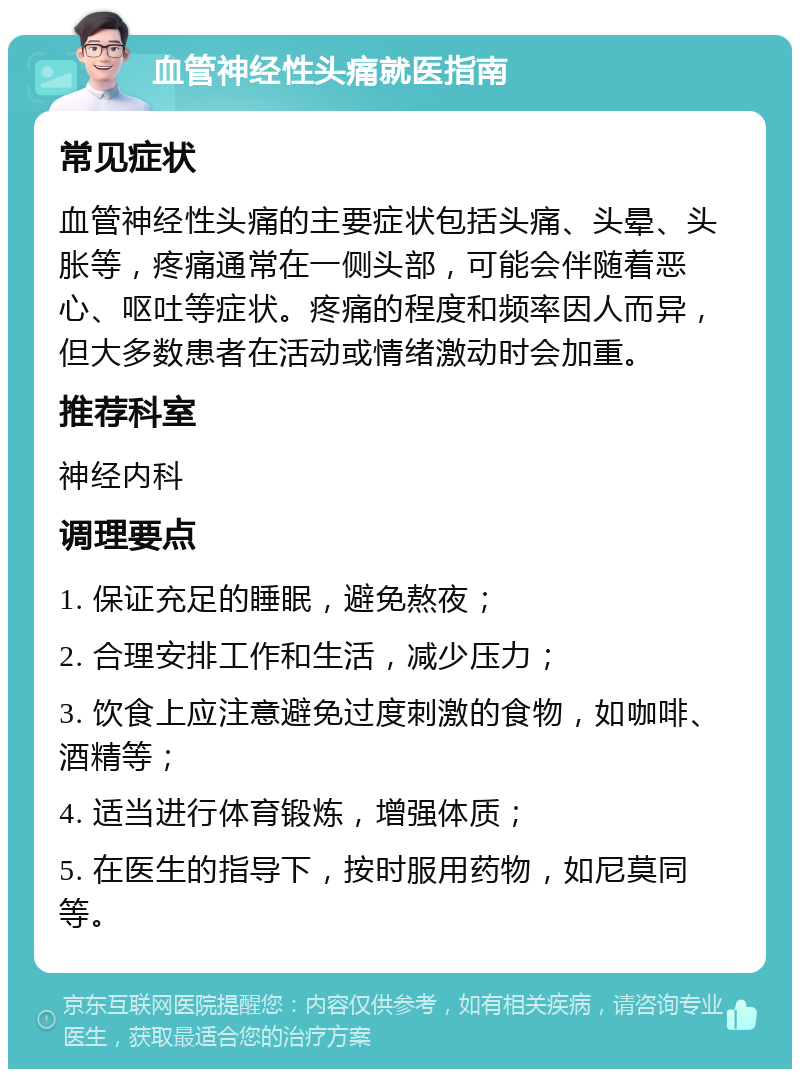 血管神经性头痛就医指南 常见症状 血管神经性头痛的主要症状包括头痛、头晕、头胀等，疼痛通常在一侧头部，可能会伴随着恶心、呕吐等症状。疼痛的程度和频率因人而异，但大多数患者在活动或情绪激动时会加重。 推荐科室 神经内科 调理要点 1. 保证充足的睡眠，避免熬夜； 2. 合理安排工作和生活，减少压力； 3. 饮食上应注意避免过度刺激的食物，如咖啡、酒精等； 4. 适当进行体育锻炼，增强体质； 5. 在医生的指导下，按时服用药物，如尼莫同等。