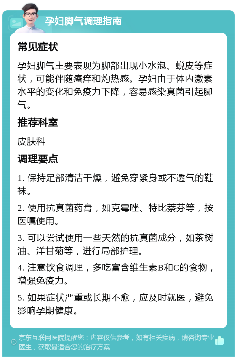 孕妇脚气调理指南 常见症状 孕妇脚气主要表现为脚部出现小水泡、蜕皮等症状，可能伴随瘙痒和灼热感。孕妇由于体内激素水平的变化和免疫力下降，容易感染真菌引起脚气。 推荐科室 皮肤科 调理要点 1. 保持足部清洁干燥，避免穿紧身或不透气的鞋袜。 2. 使用抗真菌药膏，如克霉唑、特比萘芬等，按医嘱使用。 3. 可以尝试使用一些天然的抗真菌成分，如茶树油、洋甘菊等，进行局部护理。 4. 注意饮食调理，多吃富含维生素B和C的食物，增强免疫力。 5. 如果症状严重或长期不愈，应及时就医，避免影响孕期健康。