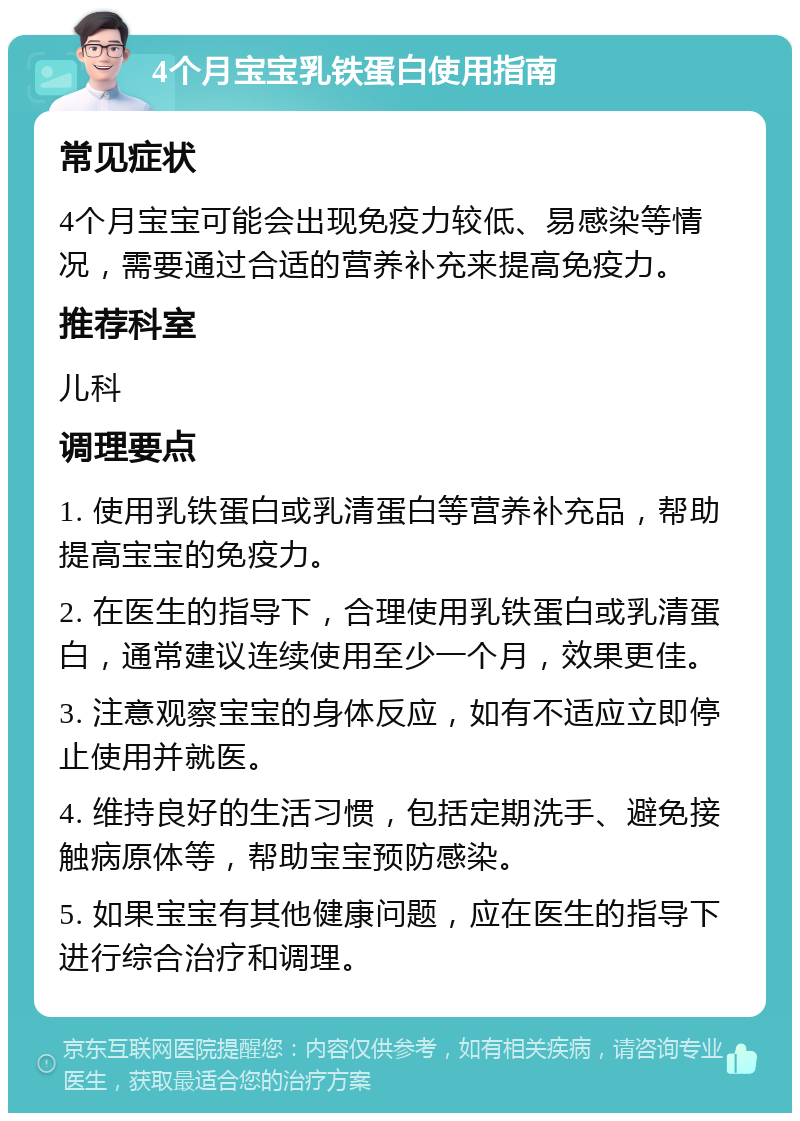 4个月宝宝乳铁蛋白使用指南 常见症状 4个月宝宝可能会出现免疫力较低、易感染等情况，需要通过合适的营养补充来提高免疫力。 推荐科室 儿科 调理要点 1. 使用乳铁蛋白或乳清蛋白等营养补充品，帮助提高宝宝的免疫力。 2. 在医生的指导下，合理使用乳铁蛋白或乳清蛋白，通常建议连续使用至少一个月，效果更佳。 3. 注意观察宝宝的身体反应，如有不适应立即停止使用并就医。 4. 维持良好的生活习惯，包括定期洗手、避免接触病原体等，帮助宝宝预防感染。 5. 如果宝宝有其他健康问题，应在医生的指导下进行综合治疗和调理。