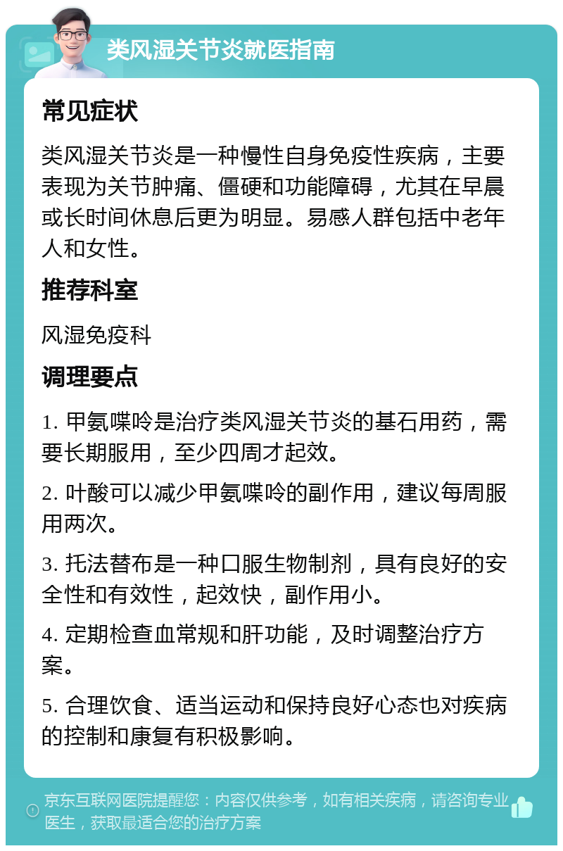 类风湿关节炎就医指南 常见症状 类风湿关节炎是一种慢性自身免疫性疾病，主要表现为关节肿痛、僵硬和功能障碍，尤其在早晨或长时间休息后更为明显。易感人群包括中老年人和女性。 推荐科室 风湿免疫科 调理要点 1. 甲氨喋呤是治疗类风湿关节炎的基石用药，需要长期服用，至少四周才起效。 2. 叶酸可以减少甲氨喋呤的副作用，建议每周服用两次。 3. 托法替布是一种口服生物制剂，具有良好的安全性和有效性，起效快，副作用小。 4. 定期检查血常规和肝功能，及时调整治疗方案。 5. 合理饮食、适当运动和保持良好心态也对疾病的控制和康复有积极影响。