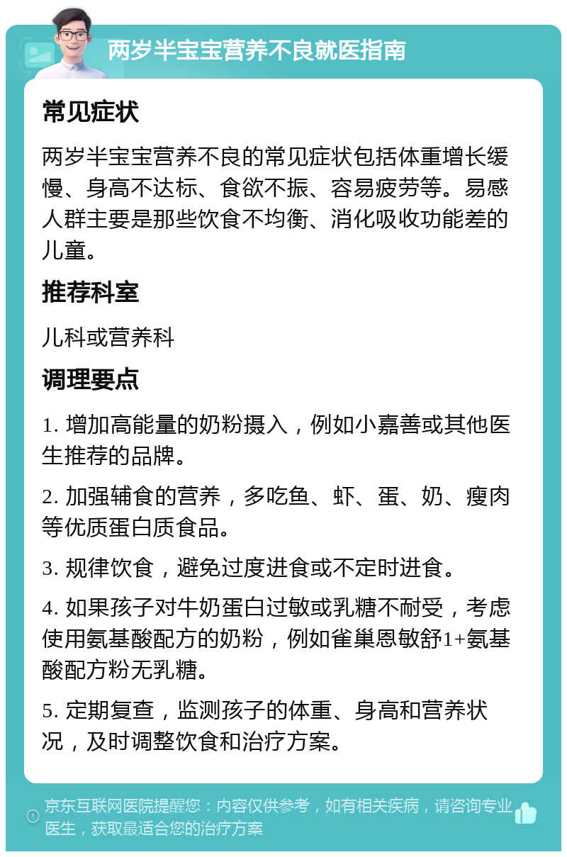 两岁半宝宝营养不良就医指南 常见症状 两岁半宝宝营养不良的常见症状包括体重增长缓慢、身高不达标、食欲不振、容易疲劳等。易感人群主要是那些饮食不均衡、消化吸收功能差的儿童。 推荐科室 儿科或营养科 调理要点 1. 增加高能量的奶粉摄入，例如小嘉善或其他医生推荐的品牌。 2. 加强辅食的营养，多吃鱼、虾、蛋、奶、瘦肉等优质蛋白质食品。 3. 规律饮食，避免过度进食或不定时进食。 4. 如果孩子对牛奶蛋白过敏或乳糖不耐受，考虑使用氨基酸配方的奶粉，例如雀巢恩敏舒1+氨基酸配方粉无乳糖。 5. 定期复查，监测孩子的体重、身高和营养状况，及时调整饮食和治疗方案。