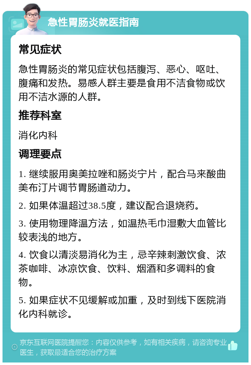 急性胃肠炎就医指南 常见症状 急性胃肠炎的常见症状包括腹泻、恶心、呕吐、腹痛和发热。易感人群主要是食用不洁食物或饮用不洁水源的人群。 推荐科室 消化内科 调理要点 1. 继续服用奥美拉唑和肠炎宁片，配合马来酸曲美布汀片调节胃肠道动力。 2. 如果体温超过38.5度，建议配合退烧药。 3. 使用物理降温方法，如温热毛巾湿敷大血管比较表浅的地方。 4. 饮食以清淡易消化为主，忌辛辣刺激饮食、浓茶咖啡、冰凉饮食、饮料、烟酒和多调料的食物。 5. 如果症状不见缓解或加重，及时到线下医院消化内科就诊。