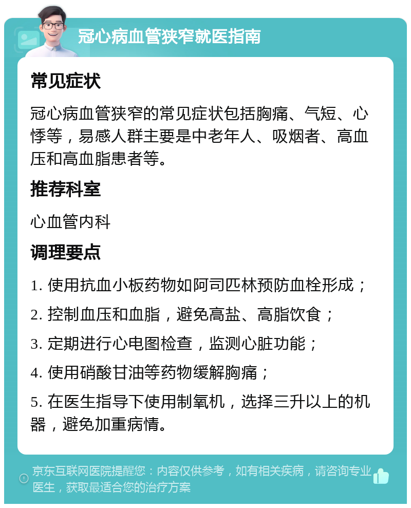 冠心病血管狭窄就医指南 常见症状 冠心病血管狭窄的常见症状包括胸痛、气短、心悸等，易感人群主要是中老年人、吸烟者、高血压和高血脂患者等。 推荐科室 心血管内科 调理要点 1. 使用抗血小板药物如阿司匹林预防血栓形成； 2. 控制血压和血脂，避免高盐、高脂饮食； 3. 定期进行心电图检查，监测心脏功能； 4. 使用硝酸甘油等药物缓解胸痛； 5. 在医生指导下使用制氧机，选择三升以上的机器，避免加重病情。