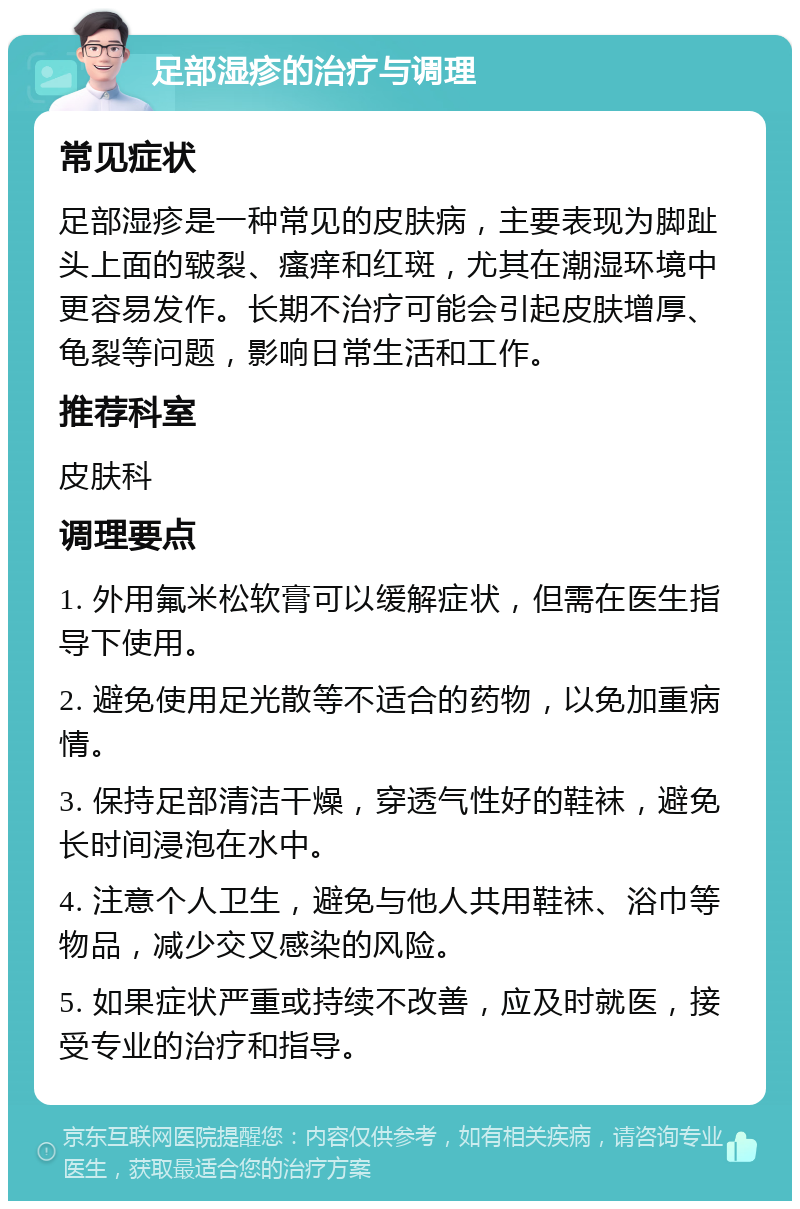 足部湿疹的治疗与调理 常见症状 足部湿疹是一种常见的皮肤病，主要表现为脚趾头上面的皲裂、瘙痒和红斑，尤其在潮湿环境中更容易发作。长期不治疗可能会引起皮肤增厚、龟裂等问题，影响日常生活和工作。 推荐科室 皮肤科 调理要点 1. 外用氟米松软膏可以缓解症状，但需在医生指导下使用。 2. 避免使用足光散等不适合的药物，以免加重病情。 3. 保持足部清洁干燥，穿透气性好的鞋袜，避免长时间浸泡在水中。 4. 注意个人卫生，避免与他人共用鞋袜、浴巾等物品，减少交叉感染的风险。 5. 如果症状严重或持续不改善，应及时就医，接受专业的治疗和指导。