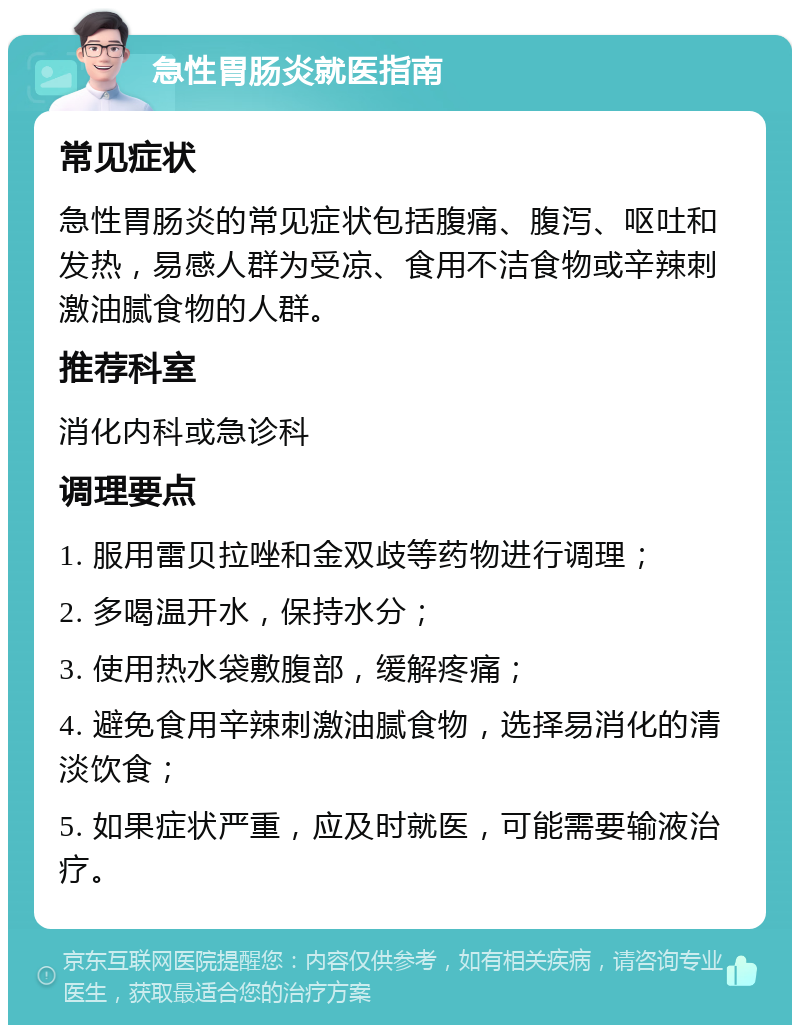 急性胃肠炎就医指南 常见症状 急性胃肠炎的常见症状包括腹痛、腹泻、呕吐和发热，易感人群为受凉、食用不洁食物或辛辣刺激油腻食物的人群。 推荐科室 消化内科或急诊科 调理要点 1. 服用雷贝拉唑和金双歧等药物进行调理； 2. 多喝温开水，保持水分； 3. 使用热水袋敷腹部，缓解疼痛； 4. 避免食用辛辣刺激油腻食物，选择易消化的清淡饮食； 5. 如果症状严重，应及时就医，可能需要输液治疗。