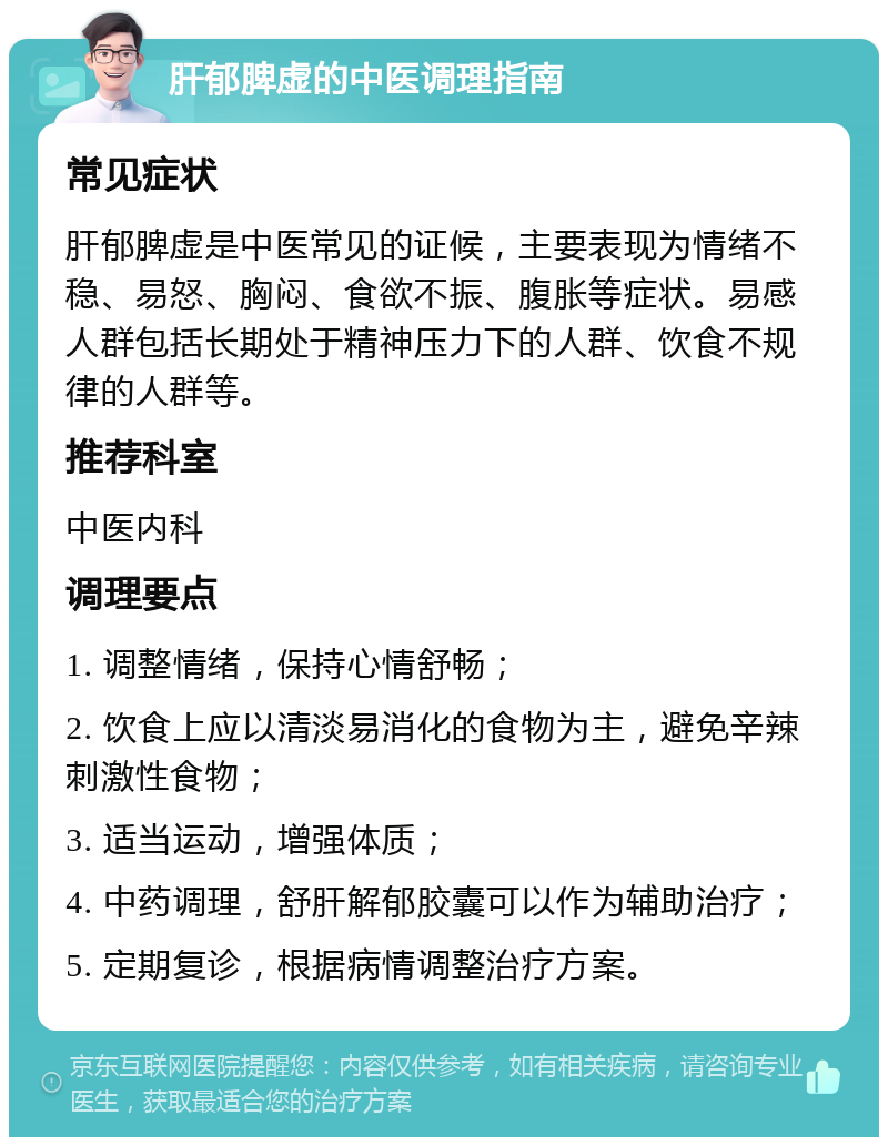 肝郁脾虚的中医调理指南 常见症状 肝郁脾虚是中医常见的证候，主要表现为情绪不稳、易怒、胸闷、食欲不振、腹胀等症状。易感人群包括长期处于精神压力下的人群、饮食不规律的人群等。 推荐科室 中医内科 调理要点 1. 调整情绪，保持心情舒畅； 2. 饮食上应以清淡易消化的食物为主，避免辛辣刺激性食物； 3. 适当运动，增强体质； 4. 中药调理，舒肝解郁胶囊可以作为辅助治疗； 5. 定期复诊，根据病情调整治疗方案。