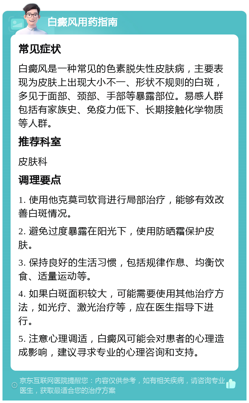 白癜风用药指南 常见症状 白癜风是一种常见的色素脱失性皮肤病，主要表现为皮肤上出现大小不一、形状不规则的白斑，多见于面部、颈部、手部等暴露部位。易感人群包括有家族史、免疫力低下、长期接触化学物质等人群。 推荐科室 皮肤科 调理要点 1. 使用他克莫司软膏进行局部治疗，能够有效改善白斑情况。 2. 避免过度暴露在阳光下，使用防晒霜保护皮肤。 3. 保持良好的生活习惯，包括规律作息、均衡饮食、适量运动等。 4. 如果白斑面积较大，可能需要使用其他治疗方法，如光疗、激光治疗等，应在医生指导下进行。 5. 注意心理调适，白癜风可能会对患者的心理造成影响，建议寻求专业的心理咨询和支持。