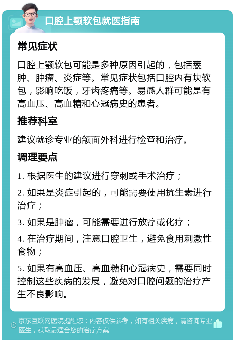 口腔上颚软包就医指南 常见症状 口腔上颚软包可能是多种原因引起的，包括囊肿、肿瘤、炎症等。常见症状包括口腔内有块软包，影响吃饭，牙齿疼痛等。易感人群可能是有高血压、高血糖和心冠病史的患者。 推荐科室 建议就诊专业的颌面外科进行检查和治疗。 调理要点 1. 根据医生的建议进行穿刺或手术治疗； 2. 如果是炎症引起的，可能需要使用抗生素进行治疗； 3. 如果是肿瘤，可能需要进行放疗或化疗； 4. 在治疗期间，注意口腔卫生，避免食用刺激性食物； 5. 如果有高血压、高血糖和心冠病史，需要同时控制这些疾病的发展，避免对口腔问题的治疗产生不良影响。