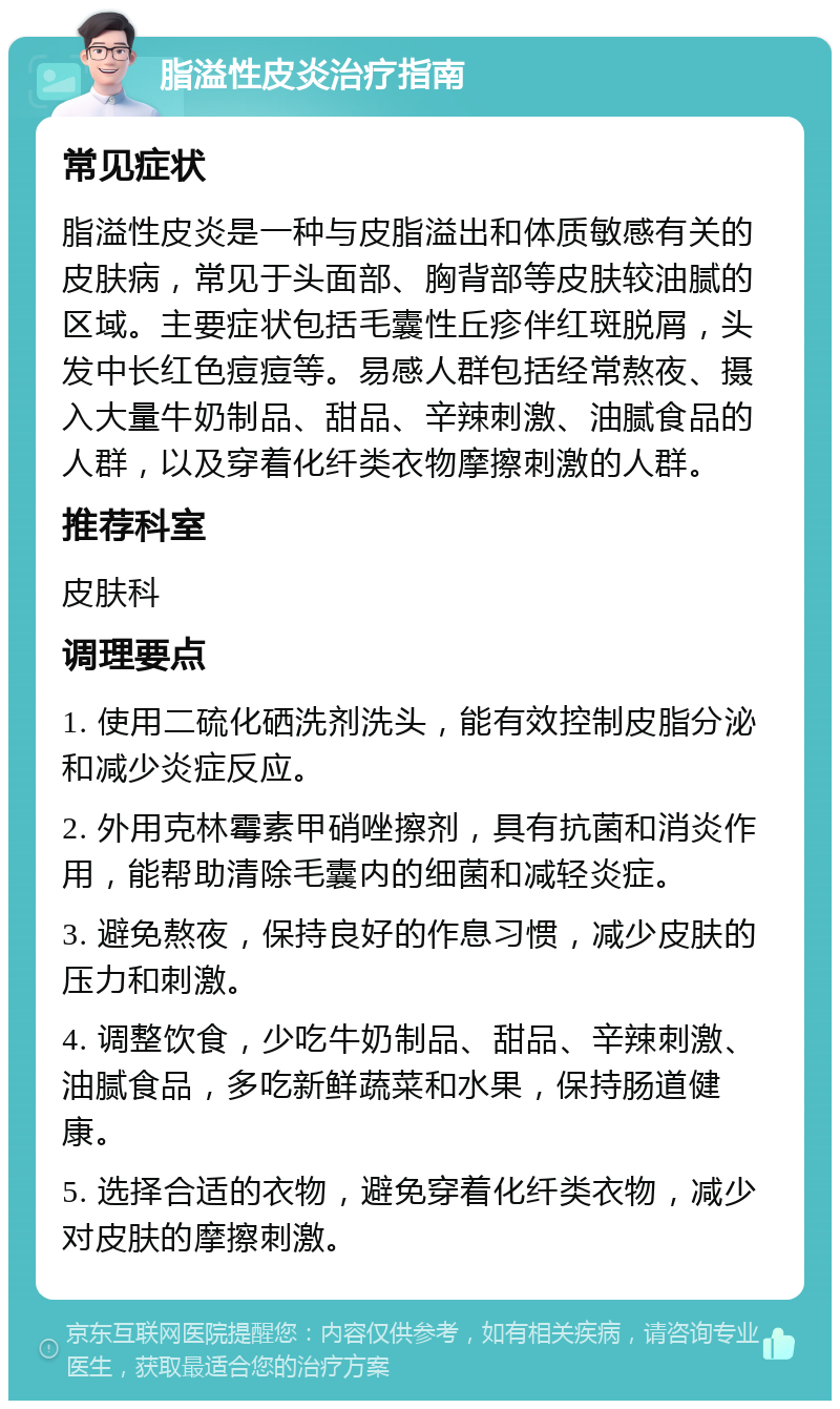 脂溢性皮炎治疗指南 常见症状 脂溢性皮炎是一种与皮脂溢出和体质敏感有关的皮肤病，常见于头面部、胸背部等皮肤较油腻的区域。主要症状包括毛囊性丘疹伴红斑脱屑，头发中长红色痘痘等。易感人群包括经常熬夜、摄入大量牛奶制品、甜品、辛辣刺激、油腻食品的人群，以及穿着化纤类衣物摩擦刺激的人群。 推荐科室 皮肤科 调理要点 1. 使用二硫化硒洗剂洗头，能有效控制皮脂分泌和减少炎症反应。 2. 外用克林霉素甲硝唑擦剂，具有抗菌和消炎作用，能帮助清除毛囊内的细菌和减轻炎症。 3. 避免熬夜，保持良好的作息习惯，减少皮肤的压力和刺激。 4. 调整饮食，少吃牛奶制品、甜品、辛辣刺激、油腻食品，多吃新鲜蔬菜和水果，保持肠道健康。 5. 选择合适的衣物，避免穿着化纤类衣物，减少对皮肤的摩擦刺激。