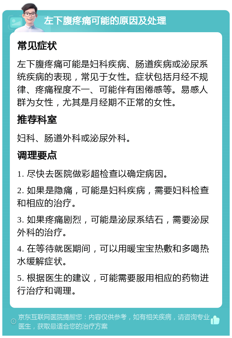 左下腹疼痛可能的原因及处理 常见症状 左下腹疼痛可能是妇科疾病、肠道疾病或泌尿系统疾病的表现，常见于女性。症状包括月经不规律、疼痛程度不一、可能伴有困倦感等。易感人群为女性，尤其是月经期不正常的女性。 推荐科室 妇科、肠道外科或泌尿外科。 调理要点 1. 尽快去医院做彩超检查以确定病因。 2. 如果是隐痛，可能是妇科疾病，需要妇科检查和相应的治疗。 3. 如果疼痛剧烈，可能是泌尿系结石，需要泌尿外科的治疗。 4. 在等待就医期间，可以用暖宝宝热敷和多喝热水缓解症状。 5. 根据医生的建议，可能需要服用相应的药物进行治疗和调理。