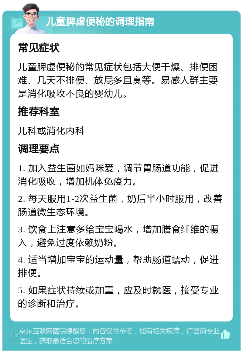 儿童脾虚便秘的调理指南 常见症状 儿童脾虚便秘的常见症状包括大便干燥、排便困难、几天不排便、放屁多且臭等。易感人群主要是消化吸收不良的婴幼儿。 推荐科室 儿科或消化内科 调理要点 1. 加入益生菌如妈咪爱，调节胃肠道功能，促进消化吸收，增加机体免疫力。 2. 每天服用1-2次益生菌，奶后半小时服用，改善肠道微生态环境。 3. 饮食上注意多给宝宝喝水，增加膳食纤维的摄入，避免过度依赖奶粉。 4. 适当增加宝宝的运动量，帮助肠道蠕动，促进排便。 5. 如果症状持续或加重，应及时就医，接受专业的诊断和治疗。