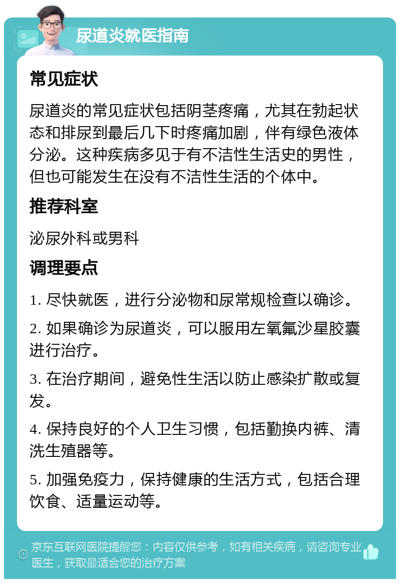 尿道炎就医指南 常见症状 尿道炎的常见症状包括阴茎疼痛，尤其在勃起状态和排尿到最后几下时疼痛加剧，伴有绿色液体分泌。这种疾病多见于有不洁性生活史的男性，但也可能发生在没有不洁性生活的个体中。 推荐科室 泌尿外科或男科 调理要点 1. 尽快就医，进行分泌物和尿常规检查以确诊。 2. 如果确诊为尿道炎，可以服用左氧氟沙星胶囊进行治疗。 3. 在治疗期间，避免性生活以防止感染扩散或复发。 4. 保持良好的个人卫生习惯，包括勤换内裤、清洗生殖器等。 5. 加强免疫力，保持健康的生活方式，包括合理饮食、适量运动等。