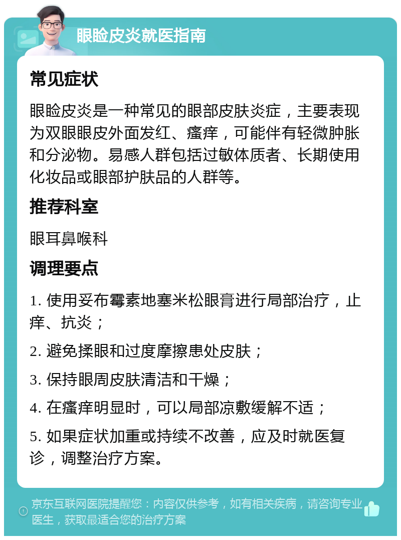 眼睑皮炎就医指南 常见症状 眼睑皮炎是一种常见的眼部皮肤炎症，主要表现为双眼眼皮外面发红、瘙痒，可能伴有轻微肿胀和分泌物。易感人群包括过敏体质者、长期使用化妆品或眼部护肤品的人群等。 推荐科室 眼耳鼻喉科 调理要点 1. 使用妥布霉素地塞米松眼膏进行局部治疗，止痒、抗炎； 2. 避免揉眼和过度摩擦患处皮肤； 3. 保持眼周皮肤清洁和干燥； 4. 在瘙痒明显时，可以局部凉敷缓解不适； 5. 如果症状加重或持续不改善，应及时就医复诊，调整治疗方案。