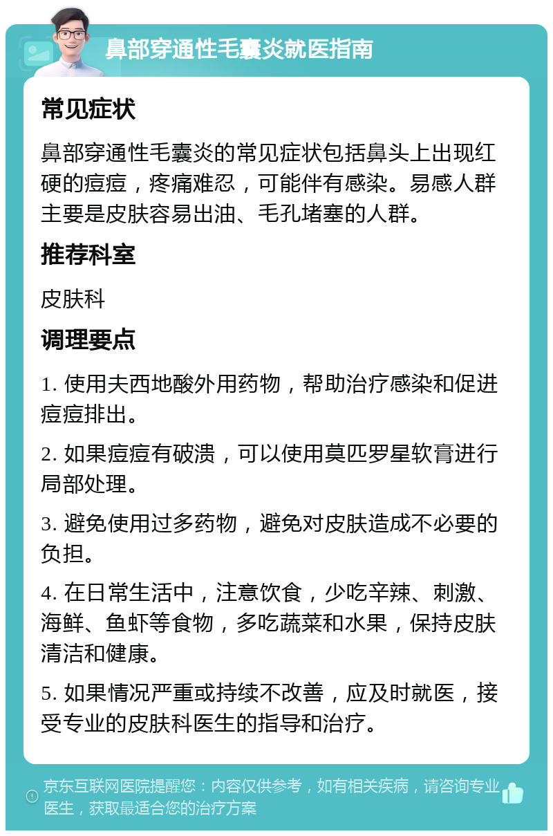 鼻部穿通性毛囊炎就医指南 常见症状 鼻部穿通性毛囊炎的常见症状包括鼻头上出现红硬的痘痘，疼痛难忍，可能伴有感染。易感人群主要是皮肤容易出油、毛孔堵塞的人群。 推荐科室 皮肤科 调理要点 1. 使用夫西地酸外用药物，帮助治疗感染和促进痘痘排出。 2. 如果痘痘有破溃，可以使用莫匹罗星软膏进行局部处理。 3. 避免使用过多药物，避免对皮肤造成不必要的负担。 4. 在日常生活中，注意饮食，少吃辛辣、刺激、海鲜、鱼虾等食物，多吃蔬菜和水果，保持皮肤清洁和健康。 5. 如果情况严重或持续不改善，应及时就医，接受专业的皮肤科医生的指导和治疗。