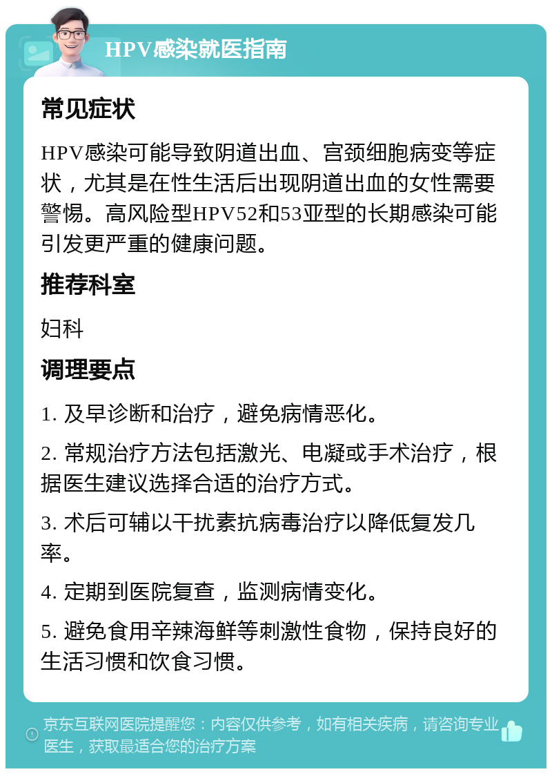 HPV感染就医指南 常见症状 HPV感染可能导致阴道出血、宫颈细胞病变等症状，尤其是在性生活后出现阴道出血的女性需要警惕。高风险型HPV52和53亚型的长期感染可能引发更严重的健康问题。 推荐科室 妇科 调理要点 1. 及早诊断和治疗，避免病情恶化。 2. 常规治疗方法包括激光、电凝或手术治疗，根据医生建议选择合适的治疗方式。 3. 术后可辅以干扰素抗病毒治疗以降低复发几率。 4. 定期到医院复查，监测病情变化。 5. 避免食用辛辣海鲜等刺激性食物，保持良好的生活习惯和饮食习惯。