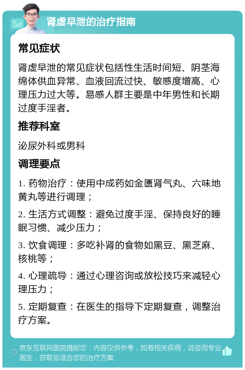 肾虚早泄的治疗指南 常见症状 肾虚早泄的常见症状包括性生活时间短、阴茎海绵体供血异常、血液回流过快、敏感度增高、心理压力过大等。易感人群主要是中年男性和长期过度手淫者。 推荐科室 泌尿外科或男科 调理要点 1. 药物治疗：使用中成药如金匮肾气丸、六味地黄丸等进行调理； 2. 生活方式调整：避免过度手淫、保持良好的睡眠习惯、减少压力； 3. 饮食调理：多吃补肾的食物如黑豆、黑芝麻、核桃等； 4. 心理疏导：通过心理咨询或放松技巧来减轻心理压力； 5. 定期复查：在医生的指导下定期复查，调整治疗方案。