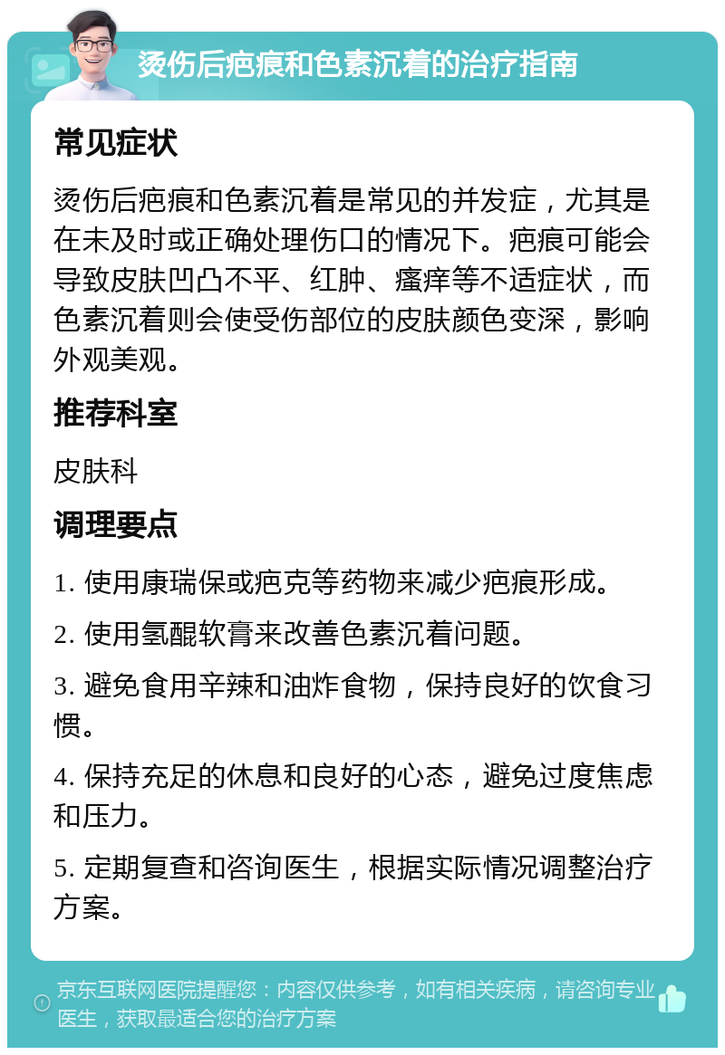 烫伤后疤痕和色素沉着的治疗指南 常见症状 烫伤后疤痕和色素沉着是常见的并发症，尤其是在未及时或正确处理伤口的情况下。疤痕可能会导致皮肤凹凸不平、红肿、瘙痒等不适症状，而色素沉着则会使受伤部位的皮肤颜色变深，影响外观美观。 推荐科室 皮肤科 调理要点 1. 使用康瑞保或疤克等药物来减少疤痕形成。 2. 使用氢醌软膏来改善色素沉着问题。 3. 避免食用辛辣和油炸食物，保持良好的饮食习惯。 4. 保持充足的休息和良好的心态，避免过度焦虑和压力。 5. 定期复查和咨询医生，根据实际情况调整治疗方案。