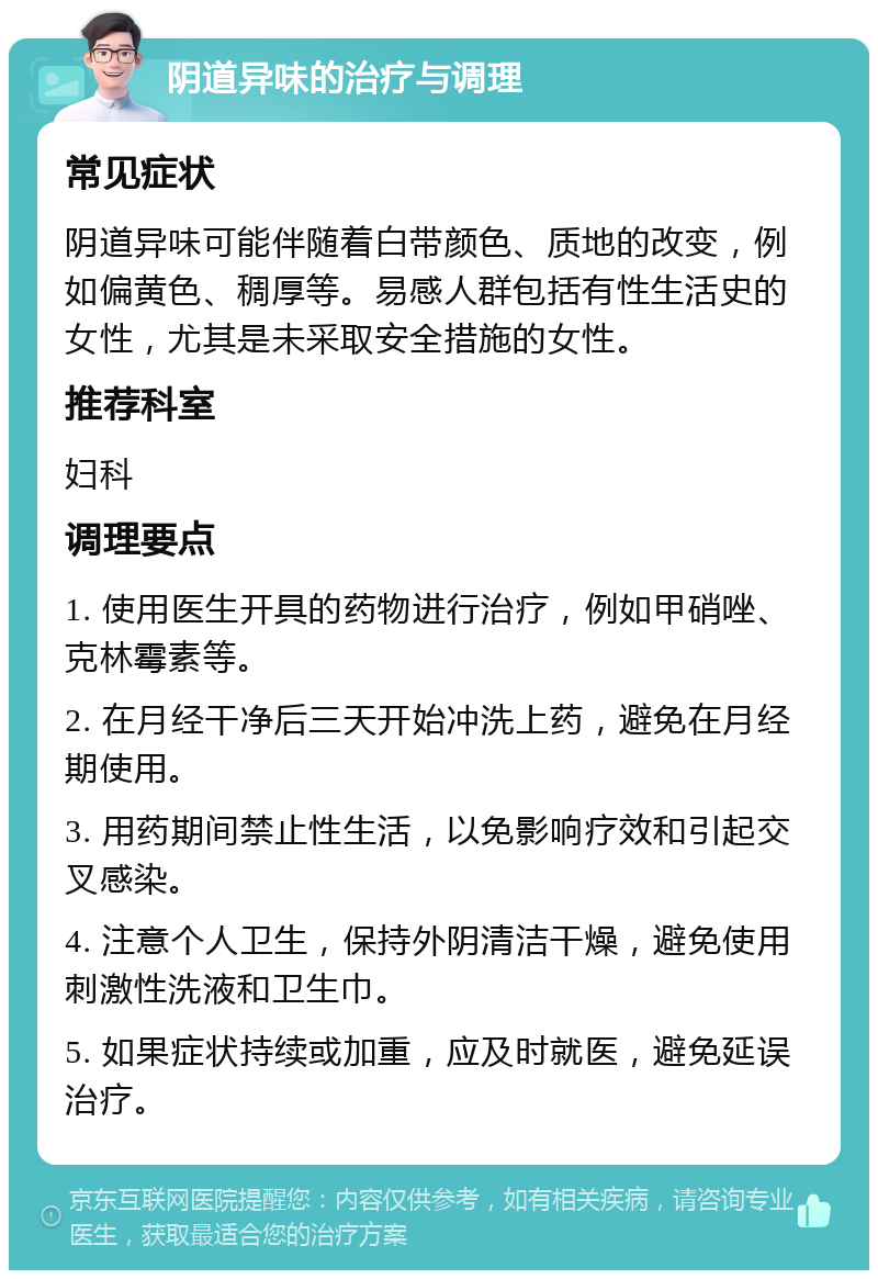 阴道异味的治疗与调理 常见症状 阴道异味可能伴随着白带颜色、质地的改变，例如偏黄色、稠厚等。易感人群包括有性生活史的女性，尤其是未采取安全措施的女性。 推荐科室 妇科 调理要点 1. 使用医生开具的药物进行治疗，例如甲硝唑、克林霉素等。 2. 在月经干净后三天开始冲洗上药，避免在月经期使用。 3. 用药期间禁止性生活，以免影响疗效和引起交叉感染。 4. 注意个人卫生，保持外阴清洁干燥，避免使用刺激性洗液和卫生巾。 5. 如果症状持续或加重，应及时就医，避免延误治疗。